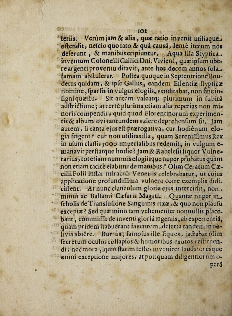 teriis. Verum jam & alia, quae ratio invenit utiliaquo oftendit, nefeio quo fato & qud causa, lente iterum nos deferunt , & manibus eripiuntur. Aqua illa Styptica-, inventum Colonelli GalliciDni. Vivient, quas ipfum ube¬ re argenti proventu ditavit, ante hos decem annos fola_, famam abftulerat. PofteaquoqueinSeptentrioneBou- detusquidam, & ipfe Gallus, eandem Effentiae (lypticae nomine, fpar fis in vulgus elogiis, venditabat, non fine in- figniquacftu* Sit autem valeatq; plurimum in fubita adftridione; atcert£plurimaetiam alia reperias non mi¬ noris compendii,- quid quod Florentinorum experimen¬ tis & album ovi tantundem valere deprehenfum fit. Jam autem, fi tanta ejuseft praerogativa, cur hodienum elo¬ gia frigenti cur non utilitas illa, quam SerenifiimusRex in ulum clafilsyooo imperialibus redemit, in vulgum e- aianavitperftatque hodie? Jam& Rabelefii liquor Vulne¬ rarius, totetiam nummis elogiisque nuper probatus quam non etiam tacite elabitur de manibus f Olim Ceratum Cat- ciliiFolii indar miraculi Venetiis celebrabatur, ut cujus applicatione profundifiima vulnera coire exemplis didi- cillent. At nunc clanculum gloria ejus intercidit, non_, minus ac Balfami Catfans Magati* Quanta? nuper iiij fcholisdeTransfufione Sanguinis rixa?,& quo non plaufu exceptat? Sed qu£ initio tam vehementer nonnullis place¬ bant , commi Ilis de inventi g!oriaingeniis,abexpertenti£, quam pridem habuerant faventem > deferta tandem in ob¬ livia abiere. Burrus, famofus ille Eques > jadabat olioi fecretum oculos cellapfos & humoribus exutos reftituen* di; necmora , quin ftaum teli es inveniret iaudatoresque ©nmi exceptione majores; atpoiiquam diligendorum o- x perS