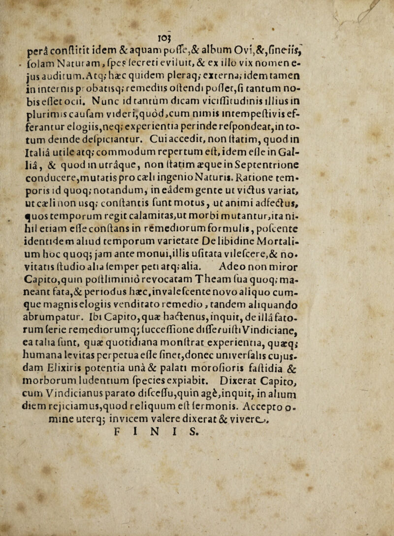10$ pedconflitit idem & aquam pude,& album Ovi^flneiis, • folam Naturam,fpe? (ecreti eviluit,& ex illo vix nomene- jusauditum.Atq; haec quidem pleraq; externa; idem tamen in internis p: obatisq; remediis ollendi podet,fi tantum no- bisefletoai. Nunc idtantum dicam viciffitudinis illius in plurimiscaufam videri,quod,cum nimis intempedivisef- ferantur elogiis,neq; experientia perinde refpondeat,in to¬ tum deinde delpiciantur. Cui accedit, non (latim, quod in Italia utile atq; commodum repertum eft, idem efle in Gal¬ lia, & quod in utraque, non (tatim aeque in Septentrione conducere,muratisprocaeli ingenioNaturis.Ratione tem¬ poris id quoq; notandum, in eadem gente ut vidtus variat, ut caeli non usq; conflantis funt motus, ut animi adfeftus, quos temporum regit calamitaSjUt morbi mutantur,ita ni¬ hil etiam ede conflans in remediorum formulis, pofcente identidem aliud temporum varietate Delibidine Mortali¬ um hoc quoq; jam ante monui,illis ufitata vilefcere,& no¬ vitatis (ludio alia (emper peti atq,' alia. Adeo non miror Capito,quin pofllimimorevocatam Theam fua quoq;ma¬ neant fata,& periodus hacc.invalefcentenovoaliquo cum¬ que magniselogiis venditato remedio, tandem aliquando abrumpatur. Ibi Capito,quae haftenus,inquit, deillafato- rum (erieremediorumq;fuccedionediflefuilliVindiciane, ea talia funt, quae quotidiana monflrat experientia, qu*q; humana levitas perpetuaede finet,donec umverfaliscujus- dam Eiixiris potentia una& palati morofioris faflidia & morborum ludentium fpeciesexpiabit. Dixerat Capito, cum Vindicianus parato difccdu,quin ag£,inquit? in alium diem rejiciamus,quod reliquum ell termonis. Accepto o« mine uterq; invicem valere dixerat & vivero, ! , FINIS.