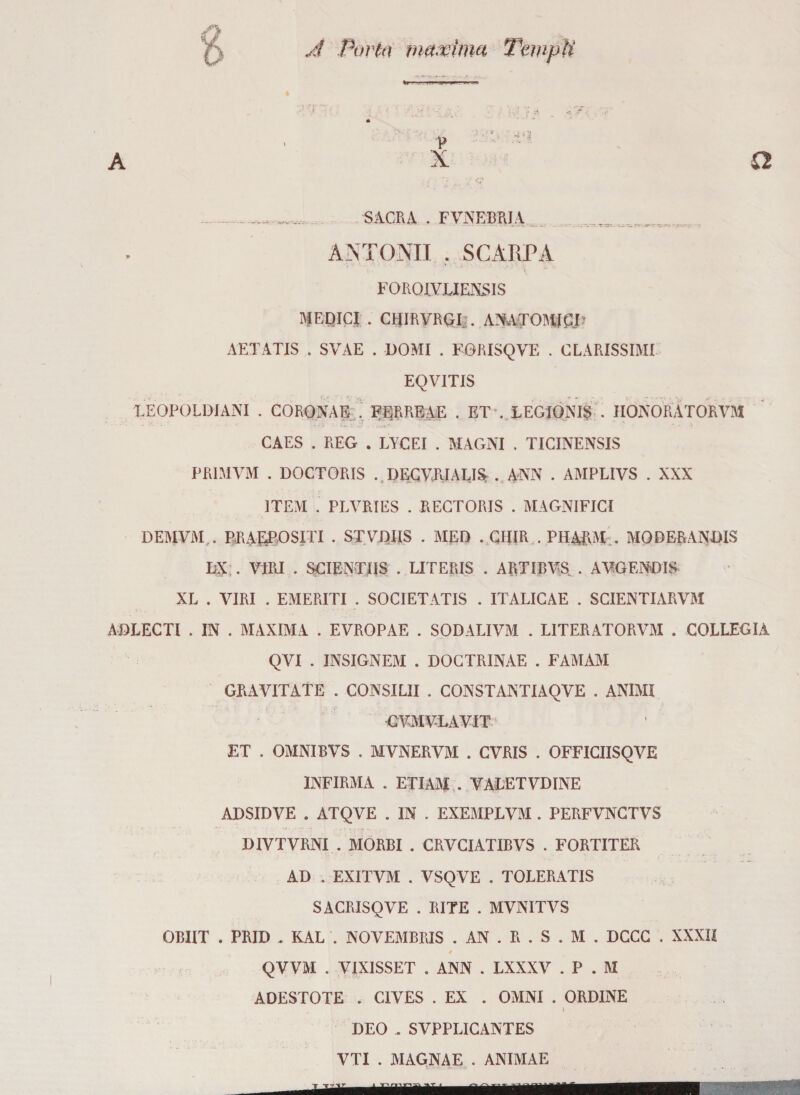 A Porta mamma Templi A __SACRA . FVNEBRJA .... ANTONI! . SCARPA FOROIVLIENSIS MEDICI . CRIRVRQIj. ALATOMI£P AETATIS . SVAE . DOMI . FORISQVE . CCARISSIMI EQVITIS LEOPOLDI ANI . CORONAR . FEjRREAE . ET . LEGIONIS . IIONORATORVM CAES . REG . LYCEI . MAGNI . TICINENSIS PRIMYM . DOCTORIS . DECVRIALI& . ANN . AMPLIVS . XXX 1TEM . PLVRIES . RECTORIS . MAGNIFICI DEMYM... RR ASPO SITI . STVDIIS . MED . CHIR . PIIARM . MODERANDIS DX . VIRI . SGIEXTUS . LITERIS . ARTIBVS . AVGFNDIS XL . VIRI . EMERITI . SOCIETATIS . ITALICAE . SCIENTIARVM ADLECTl . IN . MAXIMA . EVROPAE . SODALIVM . LITERATORVM . COLLEGIA QVI . INSIGNITI . DOCTRINAE . FAMAM GRAVITATE . CONSILII . CONSTANTIAQVE . ANIMI GVMVLAVIT ET . OMNIBVS . MVNERVJM . CVRIS . OFFICIISQVE INFIRMA . ETIAM . VALETVDINE ADSIDVE . ATQVE . IN . EXEMPLVM . PERFVNCTVS DIVTVRNI . MORBI . CRVCIATIBVS . FORTITER AD . EXITVM . VSQVE . TOLERATIS SACRISQVE . RITE . MVNITVS OBIIT . PRID . KAL . NOVEMBRIS . AN . R . S . M . DCCC . XXXII QVVM . VIXISSET . ANN . LXXXV . P . M ADESTOTE . CIVES . EX . OMNI . ORDINE # i DEO „ SVPPLICANTES VTI . MAGNAE . ANIMAE