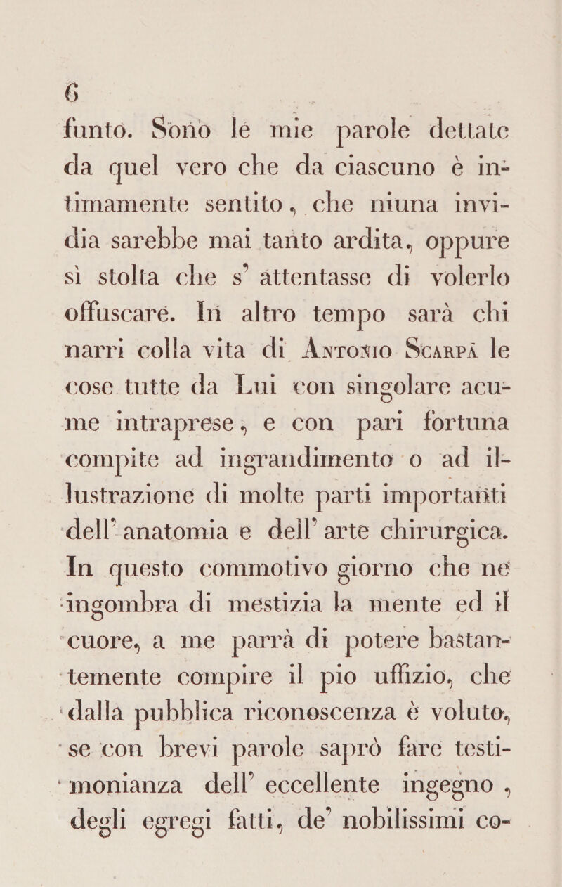 furilo. Sono le mie parole dettate da quel vero che da ciascuno è in¬ timamente sentito, che ni una invi¬ dia sarebbe mai tanto ardita, oppure sì stolta che s’ attentasse di volerlo offuscare. In altro tempo sarà chi narri colla vita di Antonio Scarpa le cose tutte da Lui con singolare acu¬ me intraprese, e con pari fortuna compite ad ingrandimento o ad il¬ lustrazione di molte parti importanti dell” anatomia e dell' arte chirurgica. In questo commotivo giorno che ne •ingombra di mestizia la mente ed il cuore, a me parrà di potere bastan¬ temente compire il pio uffizio, che ‘dalla pubblica riconoscenza è voluto, • se con brevi parole saprò fare testi- ■ monianza dell’ eccellente ingegno , degli egregi fatti, de’ nobilissimi co-