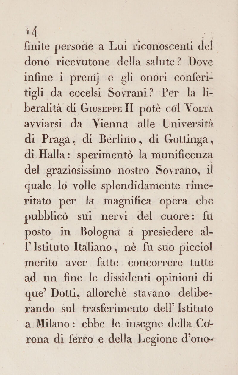 finite persone a Lui riconoscenti del dono ricevutone della salute? Dove infine i premj e gli onori conferi¬ tigli da eccelsi Sovrani? Per la li¬ beralità di Giuseppe II potè col Volta avviarsi da Vienna alle Università di Praga, di Berlino, di Gottinga, di Halla : sperimentò la munificenza del graziosissimo nostro Sovrano, il quale lo volle splendidamente rime¬ ritato per la magnifica opera che pubblicò sui nervi del cuore : fu posto in Bologna a presiedere al- P Istituto Italiano, nè fu suo picciol merito aver fatte concorrere tutte ad un fine le dissidenti opinioni di que’ Dotti, allorché stavano delibe¬ rando sul trasferimento dell’ Istituto a Milano : ebbe le insegne della God¬ rona di ferro e della Legione d’onci