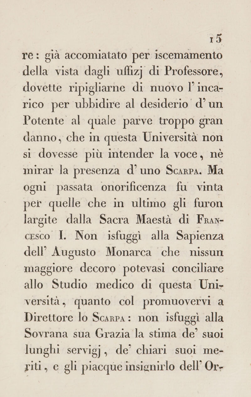 re : già accomiatato per iscemamento della vista dagli uffizj di Professore, dovette ripigliarne di nuovo l’inca¬ rico per ubbidire al desiderio d’un Potente al quale parve troppo gran danno, che in questa Università non si dovesse più intender la voce, nè mirar la presenza d’ uno Scarpa. Ma ogni passata onorificenza fu vinta per quelle che in ultimo gli furon largite dalla Sacra Maestà di Fran¬ cesco I. Non isfuggì alla Sapienza dell’ Augusto Monarca che nissun maggiore decoro potevasi conciliare allo Studio medico di questa Unir versità, quanto col promuovervi a Direttore lo Scarpa : non isfuggì alla Sovrana sua Grazia la stima de’ suoi lunghi servigi, de’ chiari suoi me¬ ri li , e gli piacque insignirlo dell* Or-