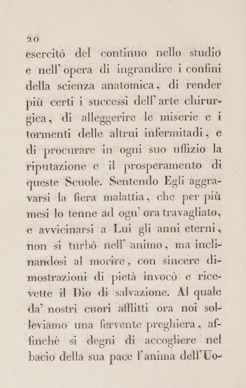 9 0 esercitò del continuo nello studiò e nell' opera di ingrandire i confini della scienza anatomica, di render più certi i successi dell’ arte chirur¬ gica, di alleggerire le miserie e i tormenti delle altrui infermitadi, e di procurare in ogni suo uffizio la riputazione e il prosperamento di queste Scuole. Sentendo Egli aggra¬ varsi la fiera malattia, che per più mesi lo tenne ad ogn’ ora travagliato, e avvicinarsi a Lui gli anni eterni, non si turbò nell’ animo, ma incli¬ nandosi al morire, con sincere di¬ mostrazioni di pietà invocò e rice¬ vette il Dio di salvazione. Al quale da’ nostri cuori afflitti ora noi sol¬ leviamo una fervente preghiera, af¬ finchè si degni di accogliere nei bacio della sua pace l’anima delfUo-