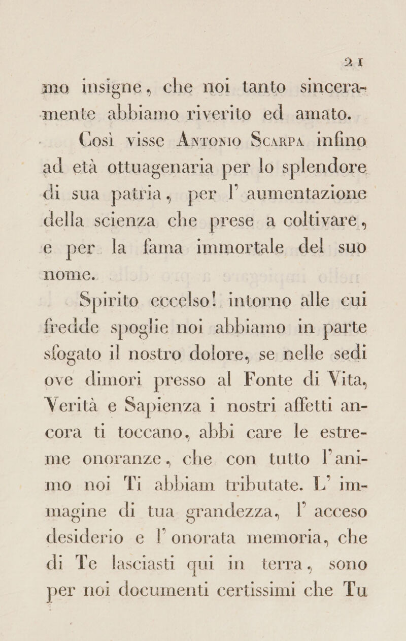 ino insigne, che noi tanto sincera¬ mente abbiamo riverito ed amato. Così visse Antonio Scarpa infino ad età ottuagenaria per lo splendore di sua patria, per 1 aumentazione della scienza che prese a coltivare, e per la fama immortale del suo nome. Spirito eccelso! intorno alle cui fredde spoglie noi abbiamo in parte sfogato il nostro dolore, se nelle sedi ove dimori presso al Fonte di Vita, Verità e Sapienza i nostri affetti an¬ cora ti toccano, abbi care le estre¬ me onoranze, che con tutto l’ani¬ mo noi Ti abbiam tributate. L’ im¬ magine eli tua grandezza, f acceso desiderio e V onorata memoria, che di Te ! asciasti qui in terra, sono per noi documenti certissimi che Tu
