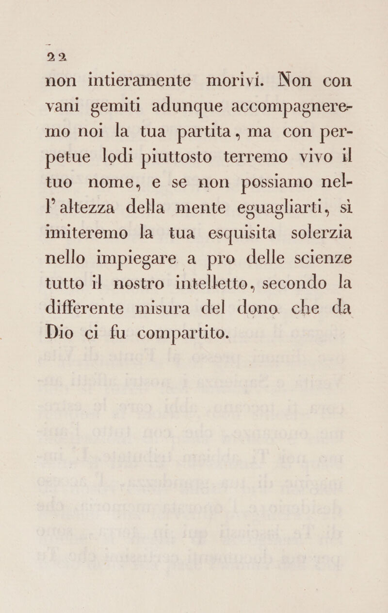 non intieramente morivi. Non con vani gemiti adunque accompagnere¬ mo noi la tua partita, ma con per¬ petue lodi piuttosto terremo vivo il tuo nome, e se non possiamo nel- l’altezza della mente eguagliarti, si imiteremo la tua esquisita solerzia nello impiegare a prò delle scienze tutto il nostro intelletto, secondo la differente misura del dono che da • / s *. Dio ci fu compartito.
