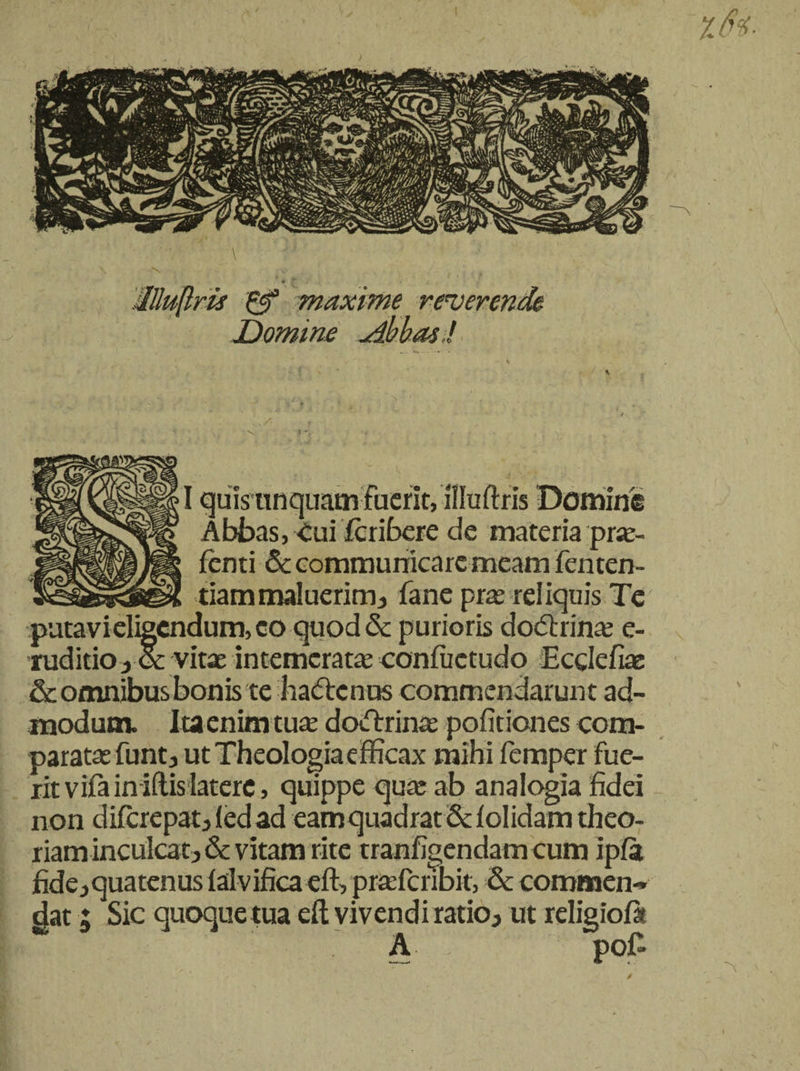 %6i- \ * llluflris &amp; maxime reverende Domine uibbas ! /■ I quis unquam fuerit, illuftris Domine Abbas, Cui feribere de materia prte- ienti &amp; communicare meam fenten- tiammaluerimj fane pras reliquis Te puta vi eligendum, eo quoddt purioris dodtrina; e- tuditio i &amp; vitae intemeratas eonfuctudo Ecclefiae &amp; omnibus bonis te ha&amp;cnus commendarunt ad¬ modum. Itaenim tute dodtrinae pofitiones com¬ paratas funt j utTheologiaefficax mihi femper fue¬ rit vifainiftis latere, quippe quas ab analogia fidei non diferepat 3 (ed ad eam quadrat St i olidam theo¬ riam inculcat^ &amp; vitam rite tranfigendam cum ipfa fidejquatenuslalvifica eft, prasferibit, &amp; commen¬ dat ; Sic quoque tua eft vivendi ratioj ut religiofit A poT /