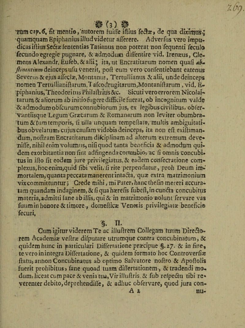 Ttimcap^ fit mentio,’aiitorem fuifle iftiusTe&amp;r» cie qua diximus; quamquam Epiphanius illud videtur afferere. Adverfus vero impu¬ dicas iftiusSedas fententias Tatianus non poterat non fequenti feculo fecundo egregie pugnare, &amp; admodusa diflentire vid, Irenams, Cle¬ mens Alexandr, Eufeb,&amp;alii; ita,ut Encratitarum nomen quafi ab* ftinentium deinceps ufu Venerit, poft eum vero confentiebant eatenus Severus &amp; ejus affecla?, Montanus, Tertullianus &amp;aJii, unde deinceps nomen Termlliamftarum,Tafcodrugitarum,Montaniftarum ,vid* E- piphanius,Theodoritus Philaftritfs&amp;c, Sicutivero errorem Nicolai-* tarum &amp; aliorum ab initio fugere difficile fuerat, ob incognitum valde &amp;admodumobfcurumeonnubiorum jus, ex legibuscivilibus» obfer- vantiisque Legum Grsecarum &amp; Romanarum non leviter obumbra¬ tum &amp;fum temporis, fi ulla unquam tempefiate, multis ambiguitati- busobvelatum» cujus caufam videbis deinceps, ita non eft exiftiman- dum,noftram Encratitarumdifciplinamad alterum extremum deve* ni{Te,nihilenim volumus, nifi quod tanta beneficia &amp; admodum qui¬ dem exorbitantia non fint adfingendaconnubio5 ac fi omnis eoncubi* tus in ifio fit eodem jure privilegiatus, &amp; eadem confecratione conv* plexus, hoc enirojquidfibi velit, fi rite perpendatur , proh Deum im- mortalera^juanta peccata manerent intada, quar extra matrimonium vixcommittuntur; Crede mihi, mi Pateri hanc thefin mereri accura* tam quandam indaginem, &amp; fi qua haerefis fubeft, in eunda concubitus materia,admitti fane ab illis, qui &amp; m matrimonio nolunt fer vare vas fuuminhonore &amp;timore, domefties Venetis privilegiata? benefici® fecuri, % H. Cum igitur viderem Te ac illuflrem Collegam tuum Diredo* rem Academia? veftrae difputare utrumque contra concubinatum, 8c quidem hunc in particulari Diflerratione prsecipue g.z/. &amp; in fine* te vero in integra biflertatione, &amp; quidem formato hoc Controverfia* fiatu,annon Concubinatus ab optimo Salvatore nofiro &amp; Apoftolis fuerit prohibitus, fane quoad tuam diflertationem, &amp; tradendi mo- dum> Jiceat cum pace &amp; venia tua,Vir illuftris,&amp; fub refpedu tibi re* verenter debito,deprehendifle, &amp; adhuc obfervarc, quod jura con- A 1 nu-