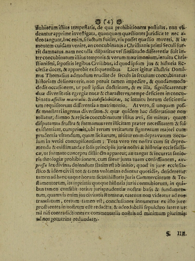 . m C4'5 ...... ii, de qua prohibitionem deantur apprime inveftigata» quanquam quacfiiones Juridicas te nec a« deo tangu n t,h$c en i m, fi fa <3 u m fuiflb t, vix poffet quaefUo moveri» 6c itv mentem cuidam venire,an concubinatus a Chriftianis primi Seculi fu#« rit damnatus nam nec ulla difparitasveffimilitudodifferentte fiiitirT- ter concubinatum iftius teroporis&amp; verum maudmomurmmtuitu Chriw* fliamfrni,fepofius legibus Civilibus* id quod ipfiim jus &amp; hifloria Eo clefijedocet, dc apparebit exfequentibus Licet igitur ilfuftris Oomi«- nus Thomaflus admodum erudite de fecufo in feculum concubinatus^ hiftoriam delineaverim non potuit tamen impedire, &amp; quodammodo* deditoccafionem, ut poftipfius do^rinam,&amp; ex illa, fignificarefttUF dua? diverfitatis egregia? nota? &amp; chara<&amp;eres>nempe deficiens inconciK- fcinatuajfcfiis mantali*, Siindtfftluhilitas, ac intuitu horum deficientia wm requifitorum differentia a matrimonio* At vero, fi unquam pok- jfit monfirariingenua diverfitas>&amp; qua? quidem hac differtatione noti5 tollatur, damno &amp; rejicio concubinatum illius a?vi jfin minus > quare- difputamtis frufira i&amp;formamus remillicitam prxter necefiitatem &amp; fui1 ex iftentiam,cumprimis,ubi rerum vetitarum figmentum majori cura* prudentia vitandum, quam licitarum, nititur erum depravatum Secur¬ ium in vetiti concupi/centiam y Tota vero res no fi ra cum fit depro-* menda &amp; exiftimanda e folis principiis juris noftri &amp; hifioriae ecclefiafB-- ca?, ut formato conceptu difiin^o appareat,' an tangat &amp; incurrat fanio*- ris theologia? prohibitionem,cum fifcarjuxta tuam confefliemem, preff-i lex divina# dolendum fiatim efiab initio , quod in jure ecetefia».- fiico&amp; idtecivili tot &amp; tanta volumina edantur quotidie, delideretur * tamen ad hanc usque horam ficutihiiloriajuris Commerciorum &amp; Ter- lamentorum, ita inprimis quoquehiflom jurisconrrubiorum, in qui*- bus tamen confifiit totius jurisprudentia?'nofira? bafis &amp; fundamen*- tum, quamvis enim jus civitatis Ront^nar, eaientts non videatur ad nos^ translatum , certum tamen efi, condnfiones innumeras ex i flo jure: profi lentesin nofirum efi£ reda&amp;ss, &amp; adeoiubtili fepulchro latere u^c nil nifi contradictiones ex commemaiiis nofttis ad minimum pjuximifs ad nos po tuerin t;redundare, * : v ' ' $ III, S ' ' \ ' ■ . ' -, Th / s. % ? N - Wubibrum ifiius tempeftat