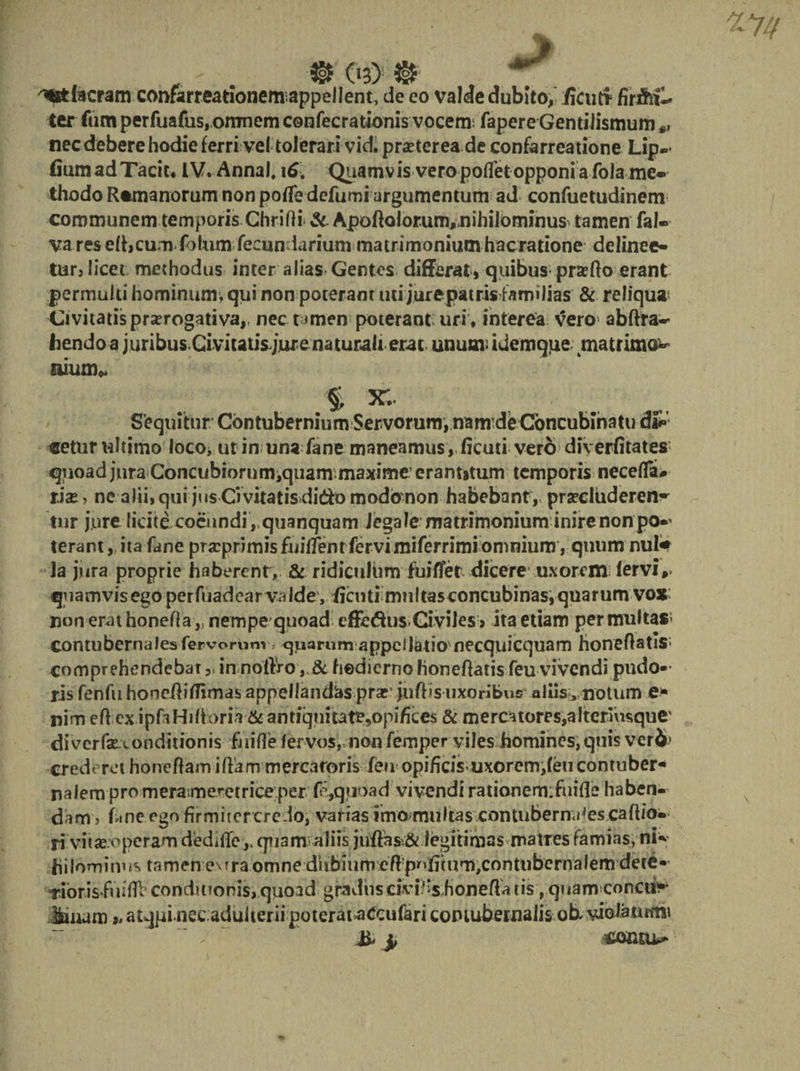 3§£ O3) ^facram confarreationemappeilent, de eo valde dubito, /Icutr ter fum perfuafus, omnem confecrationis vocem fapere Gentilismum nec debere hodie ferri vel tolerari vid. praeterea de confarreatione Lip-* fiumadTaciu IV. Annal, 16. Quamvis vero poRet opponi a fola me» thodo Romanorum non poRe defumi argumentum ad confuetudinem communem temporis ChriRi &amp;. ApoRalorum,nihilbminus tamen fal-* varesefhcum fotum fecun larium matrimonium hacratione delinee¬ tur, licet methodus inter alias-Gentes differat, quibus-pneRo erant permulti hominum, qui non poteram mi jurepatrisfamilias &amp; reliquat Civitatis prorogativa,, nec t^men poterant; uri , interea vero abftra-- hendo a juribusCivitatisjur enaturali erat unum;idemqtie matrima* Mum* % Sequitur Contubernium Servorum, namdieConcubinatu d£» eetur ultimo loco, ut in una fane maneamus, ficuti vero diverfitates qiioad jura Concubiornmjquanr maxime;erantitum temporis necefla# riae, ne alii, qui jus Ci vitatis dido modo non habebant , procluderent tnr jure licite coeundi , quanquam iegale matrimonium inire non po*' terant,, ita fane prscprimis fuiffent fbrvimiferrimi omnium, quum nul«t la jura proprie haberent, &amp; ridiculum fuiffet dicere uxorem fervi, quamvis ego perfuadear valde, iicuti multasconeubinas, quarum vo* non erat honeRa ,, nempe quoad effedus Civiles» ita etiam permultas1 contubernales fervorum, ^parum appellatio necquicquam honeRatis comprehendebat,, in noftro , &amp; hodierno honeRatis feu vivendi pudo*- ris fenfu honeRiflimas appellandas prar >uR's uxoribus aliis ^iiotum e* nim eRex ipfaHiftoria &amp;ant!quitati?,opiRces &amp; mercatores,altermsque' diverfae-xonditionis fiiiffe fer vos* non femper viles homines, quis vcr2>' crederet honeRamiRam mercatoris feu opificis-morem,feucontuber* nalem pro mera menet riceper f;,quoad vivendi rationem:fuiRe haben¬ dam > fane ego firmitervredo, varias imo multas contubernales caRio- ri vi tae:o peram dedi Re,, quantaliis juRas&amp;iegitimas matres famias, ni** fiilominus tamen eMra omne dubium eR:puRmm,contubcrnalemdete« Tioris fuiRl conditionis, quoad gradus civi^s HoneRa tis, quarrvconctt*' Binam „ atqpinecaduiterii poterataCcufari contubernalis ob. viola tutnt iiiconru^
