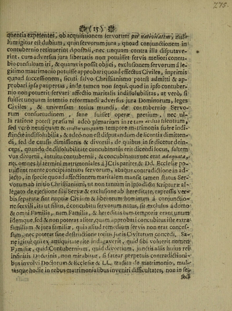 _ _ ___ $fif ofciacqtiifttionem fervortmi pe9 tfattvtiattmy ifttfJr Jtrnr igitur eft dubium, quin fervorum.jura > quoad conjundioncm iri*- contubernio retinuerint dpoffo Ii,«nec unquam contra illa difputave- rint» cura adverfus jura libertatis non potuMet fervis melioriconnu- bioconfultum iri, &amp; quamvis poflit objiei, exdufionem fervorum a le¬ gitimo matrimonio potuiffe approbari quoad effedus Civiles, inprimis quoad fuccetfionem , fieuti falvo Cbriftianismo potcft admitti 8cap- probari ipfa paupertas, inde tamen non fequi,quodin ipfocontuber¬ nio non potuerit fervari affe^io maritalis indiflolubilitas > at vero* fi' fuifletunquam intentio reformandi adverfus jura Dominorum, leges Civiles , &amp; unrverfam totius mundi, de contubernio Servo¬ rum confuetudinem , fane fuiffet operar pretium , nec ul- 3a ratione poteft pr^fumi adeo plenarium in re tam ^rdua hlentium , = fed vero neutiquam smuUI©unquam tempore matrimonia fuereindi-* ffindeindiflblubilia > &amp; adeo non efi difputandum de licentia dimitten¬ di, fed decaufis dimi/Iionrs &amp; divortii , de quibus in fe dicetur dein¬ ceps, quando dedifiblubilitate concubinatus erit dicendi locus, faltem* vox divortii, intuitu contubernii, &amp; concubinatus nec erat ad^e/uata^ ziqc omnes bi termini matrimoniales a JCtispariter:&amp; Dd, Ecclefia? po-' tuiflerit mente concipi intuitu fervorum, absque comradidione in ad- jedo,in fpeciequoad affedionem maritalem manfit tamen ftatus Ser-% vorum ab initio Chriftianismi, ut non tantum in jpfodido feriptura? al¬ legato de ejedione filii Servarer exdufione ab hereditate, expreffis ver*' bis feparata: fim mipti* Giyium &amp; liberorum hominum d conjundio«*“ ne fetvili, ita ut filius, econcubitu fervorum natus, fit exdufus a domo; &amp; omni FamilianamFamilia, &amp; her editas tum temporis erantunutir idemque,fed &amp; non poterat aliter,quam approbati concubitus ifle extr# familiam &amp; jura familia?, quia aliud remedium fervis non erat concef-. fiam , nec poterat fine defirudionr totips JurisCi vitatum concedi» Sa¬ ne igitur qui e?^ antiquitate rite indagaverit, quid fibi voluerit nomeri- Familia?, q.uidContubernium, quid divortium, jundisa/iis hujus reih infinitis l)odrinisrnon mirabitur , fi fatear perpetuis contradidioni-' bus involvi Dodoruin &amp; Eccle fiae<te LL*. tradita de matrimonio , mu!-- tasqiie hodie in rebusmatrimoniaiibusinveniri difikuitatesj, non in fefr