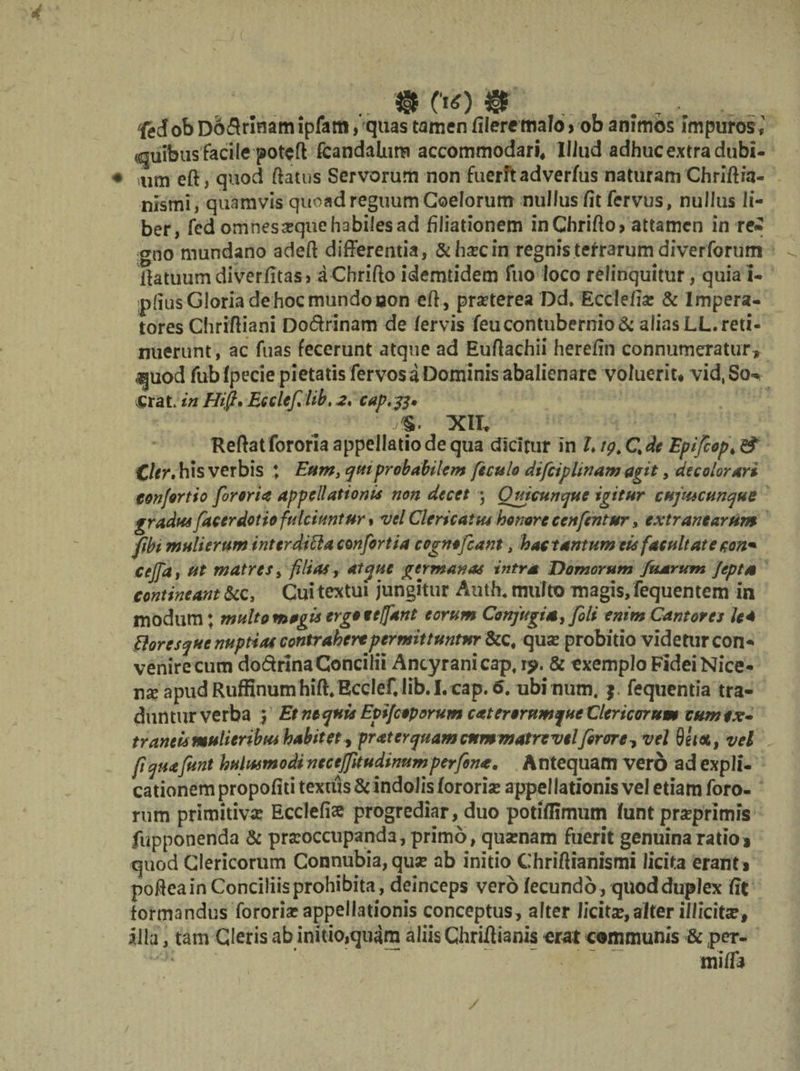 .. ® C‘«0 $ ..., . • 'fedobDodrlnamipfam, quas tamen fileremalo* ob animos impuros 1 quibus facile poteft fcandalum accommodari, Illud adhuc extra dubi- mm eft, quod ftatus Servorum non fuerit adver/us naturam Chriftia- nismi, quamvis quoad reguum Coelorum nullus /it fervus, nullus li¬ ber, fed omnes atque habiles ad filiationem inChrifto, attamen in re* pno mundano adeft differentia, & hxcin regnis terrarum diverforum ffatuumdiverfitas j aChrifto idemtidem fuo loco relinquitur, quia I- .n(jus Gloria de hoc mundo oon eff, praeterea Dd. Ecclefise & Impera¬ tores Chriftiani Do&rinam de fervis feucontubernio alias LL. reti¬ nuerunt, ac fuas fecerunt atque ad Euffachii herefin connumeratur, «quod fub fpecie pietatis fervos a Dominis abalienare voluerit* vid.So* erat, in Hi fi» Ecclefi lib. 2. cap.js* XII. Reftat fororia appellatio de qua dicitur in L19. C. de Epifiop, & CUr. his verbis ; Eum, qtttprobabilem feculo difciplinam agit, decolorari confert io fororia appellationis non decet ; Ouicunque igitur cuptucunque gradus fucer dotio fulciuntur , vel Clericatus honore ecnfcntur, extranearum fibt muli erum inttrditta confortia cognofiant, hac tantum eis facultate con* cejfd, ut matres, filias, atque germanas intra Hornorum fiusrum Jepta contineant &c, Cui textui jungitur Auth. multo magis, fequentem in modum; multo magis ergo eeffant eorum Conjugis, fili enim Cantores lea Plores que nuptias contrahere permittuntur &c, qua: probitio videtur con¬ venire cum dodrinaConcilii Ancyrani cap, rj>. & exemplo FideiNice- nx apud Ruffinumhift.EccIef, lib. I. cap. o. ubinum. ) fequentia tra¬ duntur verba 5 Et nequis Epifcoporum c at erorumque Clericorum cum ex- trantis mulieribus habitet , pratcrquamcnmmatrevelfirore? vel 8eix, vel fiquafunt Uniusmodi nccejfitudinumperfina. Antequam vero ad expli¬ cationem propofiti textus & indolis fororia: appel lationis vel etiam foro¬ rum primitiva: Ecclefise progrediar, duo potiffimum funt prxprimis fupponenda & praeoccupanda, primo, quarnam fuerit genuina ratio* quod Clericorum Connubia, quse ab initio Chriftianismi licita erant* pofteain Conciliis prohibita, deinceps vero fecundo, quod duplex fit formandus fororia: appellationis conceptus, alter licita:, alter illicita?, illa, tam Cleris ab initio,quara aliis Chriflianis erat communis & per- mifft
