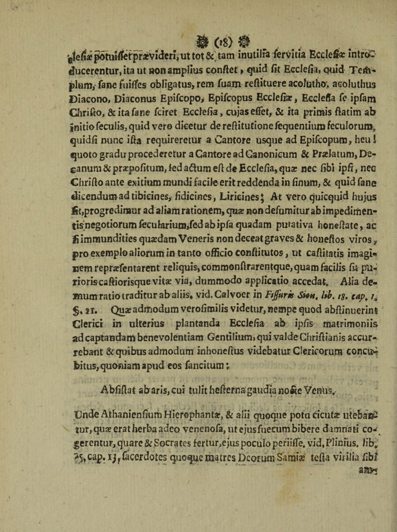 ® (»8) $§> ■gje/i* potuilfet pratvideri, ut tot S< tam inutilia iervitia Ecclefee intro ducerentur, ita ut non amplius conflet > quid fit Ecclefia, quid Teifi- pium,* fane foitfes obligatus, rem fuam reftituere acolutho; acoluthus Diacono, Diaconus Epifcopo* Epifcopus Ecclefia, Ecclefia fe ipfam Chrifto, &itafane fciret Ecclefia, cujaseflfet, & ita primis ftatim ab initio feculis, quid vero dicetur de reftitutione fequentium feculorum, quidfi nunc ifta requireretur a Cantore Usque ad Epifcopum, heu l quoto gradu procederetur a Cantore ad Canonicum & Prolatum, De¬ canum & pra?pofitum, ledanum efl de Ecclefia, qua? nec fibi ipfi, nec Chrifto ante exitium mundi facile erit reddenda in finum, & quid fane dicendum ad tibicines, fidicines, LiricinesJ At vero quicquid huius Iit,progredimur ad aliam rationem, qua? nondefumitur abimpediriien- tisnegotiorumfecularium,fedabipfaquadam purativa honeflate,ac !i immundities quaedam Veneris non deceat graves & honeflos viros* pro exemplo aliorum in tanto officio conftitutos, ut caflitatis imagi* »emrepra?fentarent reliquis, commonftrarentque, quam facilis fit pu¬ rioris caftiorisque vitae via, dummodo applicatio accedat» Alia de¬ mum ratio traditur ab aliis* vid.Calvoer in Ftjfuris Si*nt l*b. t$. zap; §s sr. Quae admodum verofimilis videtur, nempe quod abflinuerini Clerici in ulterius plantanda Ecclefia ab ipfis matrimoniis ad captandam benevolentiam Gentilium» qui valde Chriflianis accur¬ rebant & quibus admodum inhoneflus videbatur Clericorum concit bitus, quoniam apud eos fancitum; Abfiflat abaris,cui tulit heftetnagaudia no&e Verius, * • «i r * « • «, » ' • ‘ , • f ; f >• t • , CndeAthanienfmrh Hierophanta?, & alii quoque potu cicuta? utebat^ tur, qua? erat herba adeo venenofa, ut ejusfueeum bibere damnati co¬ gerentur, quare & ,Socrates fertur,ejus poculo periifTe» vid, Plinius, lifcr^ >S,cap. ijffacerdotes quoque matres Deorum Samia? tefla virilia fibt