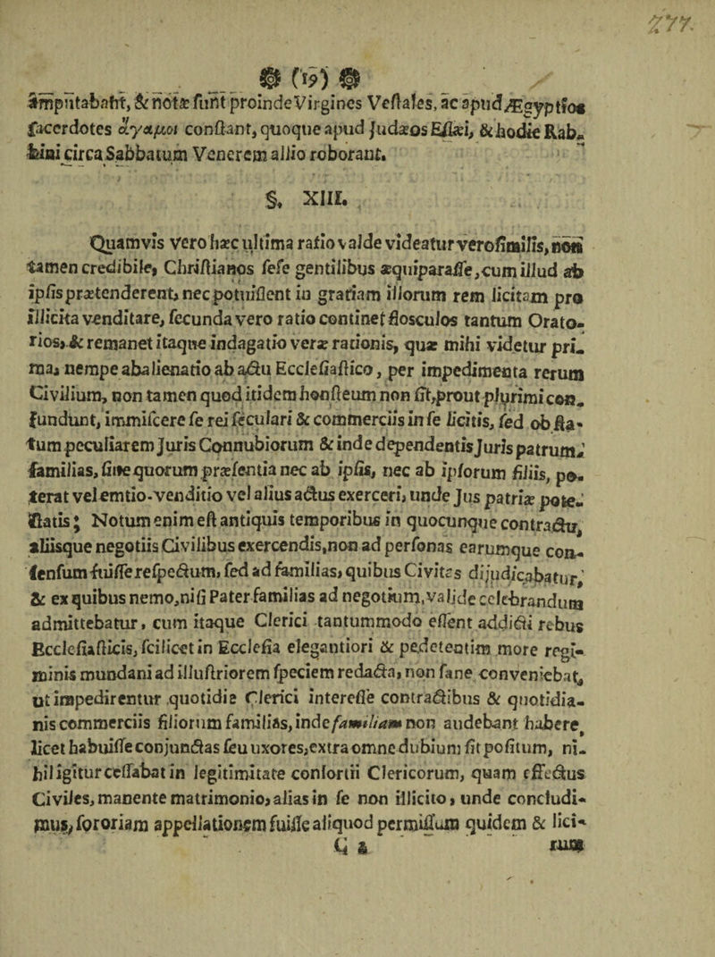 _.. __ @ ©' _.; . x ampntaiafrt, & not£ furtt proinde Virgines Veftaies, ac spudJEeyptfog gacerdotes o.y&pioi confiant, qtioqtieapud Judaeos Efei, &hodieRab* feiai circa Sabbatum Venerem allio roborant , « ' . *-j 4 * * rV*- > •' . i ' * 'f 't *< ■ ’ i . • — U §, XIII. Quamvis vero hsec ultima ratio valde videatur verofimilis,»©» tamen credibile, Chri/Hanos fefe gentilibus *quiparaiTe,cumiilud ab ip/ispr^tenderenuneepotuiflentiu grariam illorum rem licitam pro illicitavcnditare, frcunda vero ratio continet fiosculos tantum Orato¬ rios,^ remanet itaque indagatio vera? rationis, qua: mihi videtur pri- rnaj nempe abalienatio ab adu Ecclefiaflica, per impedimenta rerum Civilium, non tamen quod itidem honfleum non fibprout plyrimicon- fundunt, immifeere fe rei feculari & commerciis in fe licitis, fed ob fia* tumpeculiarem juris Connubiorum & inde dependeatis Juris patrum# familias,finequorumpraefentianecab ipfis, nec ab ip/orum hJiis; po¬ terat velcmtio-venditio vel alius adus exerceri, unde Jus patrix pote- (Gatis ; Notum enim eft antiquis temporibus in quocunque comra&u, aliisque negotiis Civilibus exercendis#non ad perfonas earumque con- fenfumfuilTerefpedum, fed ad familias, quibus Civitas dijudicabatur' & ex quibus nemo,nifi Pater familias ad negotium,valide celebrandum admittebatur» cum itaque Clerici tantummodo effent addici rebus EcclefiaGicis^fcilicetin Ecclefia elegantiori & pedetentim more regi-, minis mundani ad iiluftriorem fpeciem redada, nqn fane conveniebat^ ut impedirentur quotidie Clerici interdie comradibus & quotidia¬ nis commerciis filiorum familias, inde familiam non audebant habere, licet babuitfeconjundas £euuxores,extra omne dubium fitpofitum, ni¬ hil igiturccflabat in Jeghimitate conlortii Clericorum, quam effedus Civiles, manente matrimonio, alias in fe non illicito, unde concludi¬ mus, for oriam appellationem fuifie aliquod permirum quidem & Iici-^ ii & *m