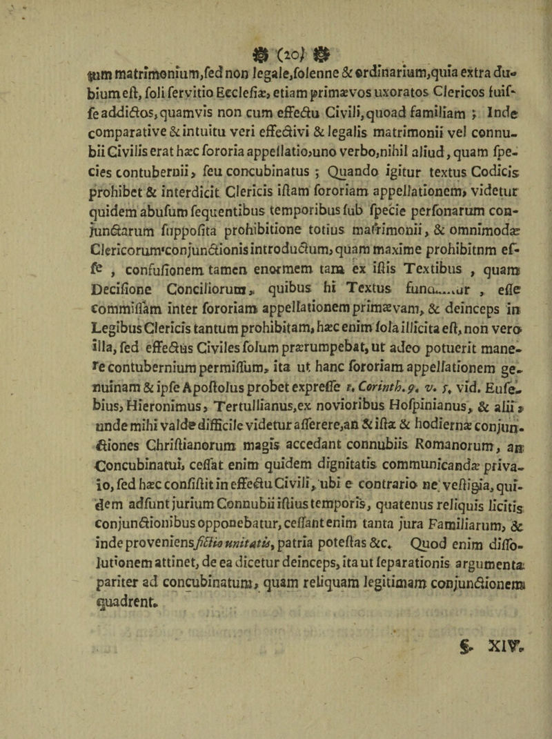 «'(IO/® . $um matrimonium,fed non legale,folenne & ordinarium,quia extra du¬ bium eft, foli fervitio Eeclefio, etiam primas vos uxoratos Clericos fuif* feaddidos,quamvis non cum effe&u Civili,quoad familiam t Inde comparative & intuitu veri effedivi & legalis matrimonii vel connu- bii Civilis erat hoc fororia appeilatiomno verbo,nihil aliud, quam fpe- cies contubernii > feu concubinatus ; Quando igitur textus Codicis prohibet & interdicit Clericis iflam fororiam appellationem, videtur quidem abufuro fequentibus temporibus fub fpecie perfonarum con- fundarum fuppofita prohibitione totius matrimonii >& omnimoda CJericorum^onjun&ionisintrodudum, quam maxime prohibitnm ef- , confufionem tamen enormem tam ex iftis Textibus , quam Decifione Conciliorum,* quibus hi Textus funcu^vur , efle eommiflam inter fororiam appellationem primae vam, & deinceps in Legibus Clericis tantum prohibitam, hoc enim lola illicita eft, non vero Illa, fed effedus Civiles folum prorumpebat, ut adeo potuerit mane» *e contubernium permiiTum, ita ut hanc fororiam appellationem ge» nuinam&ipfe Apoftolus probet expreffe ?. Corintb.g, v. vid. Eufe- bius, Hieronimus, Tertullianus,ex novioribus Hofpinianus* & alii » unde mihi valde difficile videtur afferere,an &ifta & hodierno conjun. diones Ghriftianorum magis accedant connubiis Romanorum, an Concubinatui, cefTat enim quidem dignitatis communicando priva- io, fed hocconfiftit in effeduCivili, ubi e contrario ne; veftigia,qui¬ dem adfuntjuriumConnubiiiftiustemporis, quatenus reliquis licitis conjundionibus opponebatur, cefTant enim tanta jura Familiarum, &, inde proveniensfitti* mitatis^ patria poteftas &c4 Quod enim diffo- lutionem attinet, de ea dicetur deinceps, ita ut leparationis argumenta, pariter ad concubinatum, quam reliquam legitimam conjundionemi «quadrent* §- XIV.