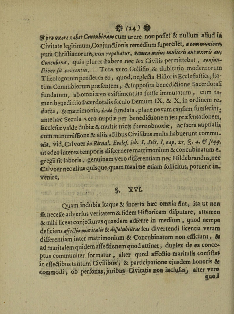 Igj (14) nu ^pnaxerenahetCeneubinam cum urere nonpoffet & nullmri aliud ut Civitate legitimim^Conjundionis remedium fuperelfet, a eemmuaiem puta Chriftianorum,#Otf repellatur, tamen mnw muliera aut uxorie ane Concubina, quia plures habere nec lex Civilis permittebat , conjun- flione fit contentus, Tota ycro Collifio & dubitatio modernorum Theologorum pendetex eo, quod, ncgleda Hiftoria Ecclefiaftica, ha * JumConnubiommprsefentem, &luppofita benedidione Sacerdotali fundatum, abomniavo cxiftiment.ita fuifle immutatum , cum ta¬ men beuediitio facerdotalis feculo Demum IX. & X, in ordinem re- dada, & matrimonia, inde fundata, plane no vamcaufam fumferint; ante haec Secula vero nupti se per benedi&ionemfeuprafentationem, Ecclefise valde dubi*&multis tricis fuere obnoxia?, acfacra nuptialia cum manumiffione Sc aliis adibus Civilibus multa habuerunt commu¬ nia, vid,Calvoer in Rituah Eeelef hb. i, Se&. /, $ap, Z7. §• 4» & fteff, ut adeo interea temporis difeernere matrimonium & concubinatum e. gregiifit laboris, genuinam vero differentiam nec Hildebrandus,nec Caivoer nec alius quisque,quam maxime etiam folficitus*potuerjtiii- venire, §. XVI. Quam indubia itaque & incerta harc omnia ffnt, ita ut non fit necefleadverfus veritatem & fidem Hiftoricam difputare, attamen & mihi iicettconjeduras quasdam adferre in medium , quod nempe deficiens sffefti*maritatu &difjelubilitae feu divertendi licentia veram differentiam inter matrimonium Sc Concubinatum non efficiant, Si ad maritalem quidem affeSionem quod attinet, duplex de ca conce¬ ptus communicer formatur , alter quod affedio maritalis tonfiftal in effeaibus tantum Civilibus'» & participatione ejusdem honoris Se commodi, ob perfonas,juribus Civitatis non iwiufasj, alter vero