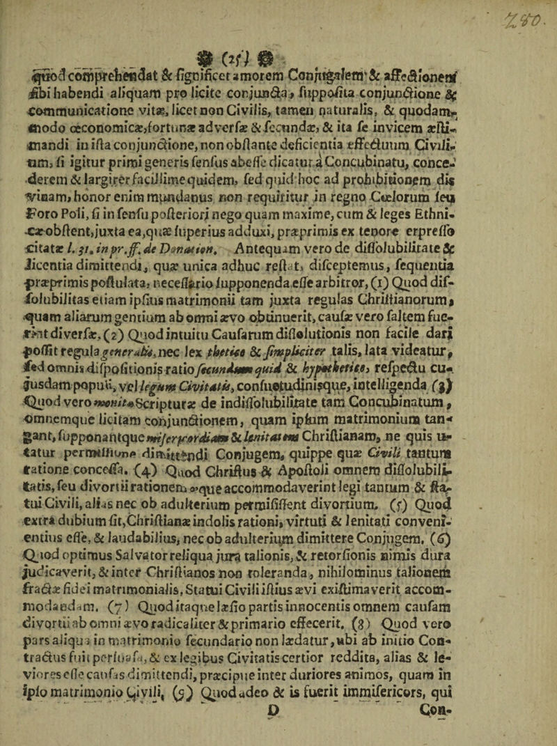 # rn. » n quod comprehendat &figoificet amorem Conjttgalettr& aff<?$Jonenf fibi' habendi aliquam pro licite conjunda, fuppofita conjun&ione ^ Communicatione vita?, licet non Civilis, tamen naturalis, & quodam?» «iodo oeconomiae,forttm* adverfae & fecunda?; & ita fe invicem xfti* mandi iu ifta oonjun&ione, non obfiante deficientia tffcduum Civili,- tim> fi igitur primi generis fenilis abeffe dicatur a Concubinatu, conce¬ derem & largirer facUlimequ^ fed quid hoc ad prohibitionem dis mnam* honor enim mundanus non requiritur in regno Coelorum lea Foro Poli, fi in fenfu pofleriori nego quam maxime, cum & leges Ethni- •carobftent, juxta ea,qua: luperius adduxi, prasprimis ex tepora erprefib citata? /. st* inpr.ff. de Dvnatign. Antequim vero de diilbiubiiirate & Jieentia dimittendi, qua? unica adhuc reflat, difeeptemus, fcquentia •prsepr imis pofi ulata, neceflfcrio lupponendaefie arbitror, (i) Quod dif» iblubiJitasetiamipfiiismatrimonu tam juxta regulas Chriltianorumi quam aliarum gentium ab omni arvo obtinuerit, caufe vero faltem fue- di verfar, (2) Quod intuitu Caufanimdifiolutionis non facile dar| ^olfitregiala^wr^jnec lex tkttitt Scjfwplkiter talis, lata videatur, ied omnii difpofiuon/s ratiofecundum quid 3c hyp*tktrite> relpedu cu« gusdam popuU, Vel legum Civitati* y confu©tudim>que, iateUigenda (%} <JuodycroScriptura? de indifiblubiluate tam Concubinatum, omnemque licitam conjundionem, quam iphim matrimonium tan* gant,fupponantqueiwy(»^r^40»&^><«#iwChriftianam, ne quis u* - tatur pcrrmtiK/nA di mutandi Conjugem, quippe qua? Civili tantum Satione concefia. (4) Quod Chriftus di Apofioii omnem difiolubili- tatis,feu divortiirationem^queaccommodaverintlegi tantum & tui Civili, aJLs nec ob adulterium permifilfe.nt divortium, (f) Quo4 extra dubium fit,Chriftiana?indolis rationi» virtuti & lenitati conveni¬ entius efl'e, & laudabilius, nec ob adulterium dimittere Conjugem. (6) Qpod optimus Salvator reliqua jura talionis, & retorfionis nimis dura judicaverit, & inter Chriflianos non toleranda , nihilominus talionem fradhe fidei matrimonialis, Statui Civili ifiius a?vi exiilimaverit accom¬ modandam. (7) Quod itaque Iarfio partis innocentis omnem caufam divortii ab omni «evo radicaliter & primario effecerit, (g) Quod vero pars aiiqm in matrimonio fecundario non bedatur ,ubi ab initio Coa-» tractusfuitperluafii,& exlegibusCivitatiscertior reddita, alias & le¬ viores effe caufas dimittendi, praecipue inter duriores animos, quam in iplo matrimonio C|ivili, (5) Quod adeo dc is fuerit immifericors, qui D Con-