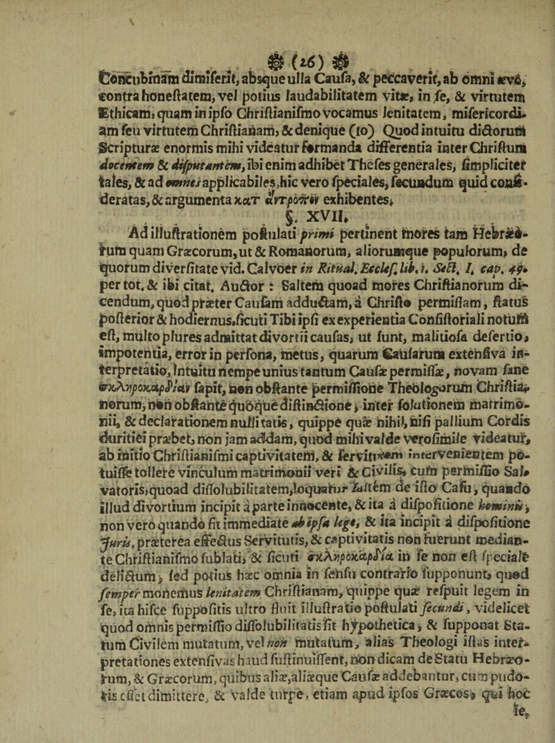 Cortcubmam dimiferit, absque ulla Caufa, & peccaverit, ab omni *v&, contra honeftatem, vel potius laudabilitatem vitr, in fe, & virtutem Ethicam*quam inipfo Chriftianifmo vocamus lenitatem, mifericordi. am feu virtutem Chriftiabam* & denique (io) Quod intuitu didorust Scriptura? enormis mihi videatur formanda differentia inter Chriflum docentem & defpvtantem, ibi enim adhibet Thefes generales, /implicitet tales, & ad emnesapplkabilesMic vero fpeciales, fecundum quid conis- deratas,& argumenta kclt mt portu/ exhibentes* XVII, Adilluftrationem jpoftulati primi pertinent mores tara Hefer#S* tum quam Graecorum,ut & Romanorum, aliorumque popuk>rum> de quorum diverfitate vid. Calvoer in Rituol. EccUf, Ub< i, Seh* /* cap* 49* per tot* & ibi citat* Audor i Saltem quoad mores Chriftianorum di* cendum,qu6dpteterCauiamaddudam,a Chrift® permiflam, ftatu§ pofterior & hodiernus.ficuti Tibi ipfi ex experientia Confiftoriali notuift eft, multo plures admittat divortii caufas, ut funt, malitiofa defertio* impotentia, error in perfona, metus, quarum Caularum extehfiva in¬ terpretatio, Intuitu nempe unius tantum Caufa? permilfe, novam fkne «%^)Ofcdp<JVcb lapit, non obftante permiflione Thebtogorum Chri/lia* tiorumihbhob^antequdquedilHBdione^ inter folutbnem matrimo- nii, & declarationem nubi tatis, quippe qua? nihil, nili pallium Cordis duritiei probet, non jam addam, quod mihi valde verofimile videatur, ab initio Cbriftianifmi captivitatem, 8c ferviti*'f«* intervenientem po- tuiffe tollere vinculum matrimonii veri & Civilis, Cubi psrmifijo Sal# vatoris,quoad dilToIubilitatem^quahjj*Tditem cfe iflo Caifu, quando illud divortium incipit a parte inftocente, & ita a diipofitione heminu-, non vero quando fit immediate nkipjk Ugt, & ita incipit a difpofirione Juris, prseterea effedus Servitutis, & captivitatis non fuerunt median¬ te Chriftianifmo lublati, & ficuti rkXvipQMpMci m fe iion eft fpeciafe defidum> led potius ha?c omnia in fehfueontrano iupponunt* quod /emper moherhus ienitaiem Chriftianam, quippe qua? refpuit legem in fe,itahifce fuppofitis ultro fluit ilJuftratiopoftuJati ficapS, videlicet quod omnis permilfiodiffolubili tatis fit hypothetica , & fupponat Sta¬ tum Civilem mutatum, vel non mutatum, alias Theologi illas inte^ pretationes extenfivas haud fuftinuiflent,nbn dicam deStatu Hebreo- S-um, & Graecorum, quibus alia?,aljarque Caufa? addebantur, cumpudd- kk e&t dimittere & valde turpe, etiam apud ipfos Gr«cos? qvi hoc fe.