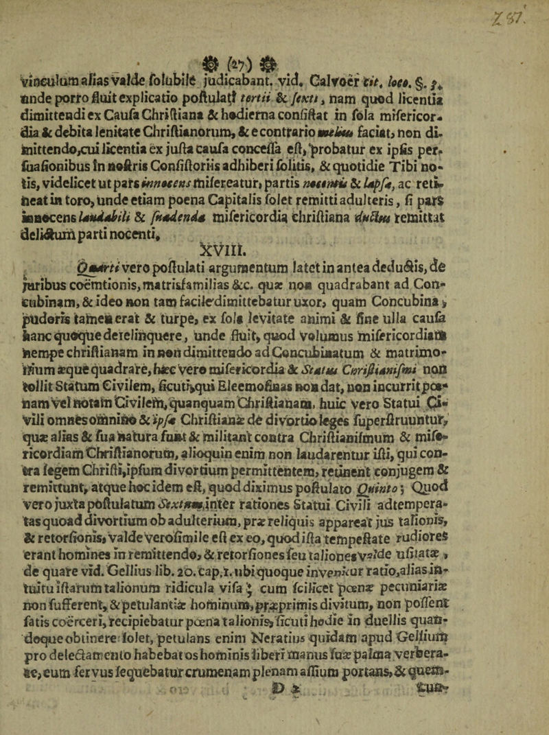 - * .. § Jfo) Vinculum alias valde folubife judicabant, vid* Galvoer tit4 loco. §. ^ unde porro fluit explicatio pofiuktl tertii &. Jexti > nam quod licentia dimittendi ex Caufa Chridiana & hodierna confiftat in fola mrfericor- dia ic debita lenitate Chriftianorum, & e contrario melius faciat, non di- inittendojcui licentia ex jufta caufa concefla eft, probatur ex ipfls per. iuafionibus !n noftris Conflfloriis adhiberi folitis» & quotidie Tibi no- tis, videlicet ut pars innocens ttiifereatur» partis nocentu & ac reti» meat in toro, unde etiam poena Capitalis folet remitti adulteris, fi pars innocens laudabili & fnadenda mifericordia chriftiana dnUns remittat deli&um parti nocenti, 'xvui. Ornanti vero poflulati argumentum latet in antea dedu&is, cte juribus codntionis,matrisfamih‘as&c. qua: non quadrabant ad Con¬ cubinam, & ideo non tam facitedimittebatur uxor* quam Concubina * pudoris tame» erat & turpe, ex fola levitate animi & fine ulla caufa feanc quoque derelinquere, unde fluit, quod volumus mifericordianl nempe chriflianam in noti dimittendo ad Concubuiatum & matrimo- r?ium aequi? quadrare, haec vero mifericordia & Status Cnrifiianifmi nott tollit Statum Civilem, ficut?*qui Eleemofiaas non dat, non incurritpca* nam vel notatu Civilem, quanquam Chriflianaoi, huic Vero Statui Qi« Vili omnes omnino & ipfit Chriflianie de divortio teges fuperflruuntur, quae alks & fua natura funt & militant contra Chriflianilmum & mife- ricordiam Cbriftianorum, alioquin enim non laudarentur ifli, qui con¬ tra legem Chrifli,ipfum divortium permittentem, retinent conjugem & remittunt, atque hoc idem efi, quod diximus poflulato Quinto 5 Quod vero juxta pofiulatum<ft*f#«i,inter rationes Statui Civili adtempera- tas quoad divortium ob adulterium, pr« reliquis appareat jus talionis, & retorfionisi valde verofimile eft ex eo,quod ifia tempeftate rudiores erant homines in remittendo, Scretorfiones feu talionesV?lde ufimta?, de quare vid. Gellius lib. 20. Cap.i. ubi quoque inven^ur ratio,a Jias in¬ tuitu iftarutn talionum ridicula vifa > cum fcitfcet poena: pecuniariae non fuflrerent*&petulanti hominura,pr#primisdivitum> non po flent: fatis coerceri, recipiebatur poena taJionis^ ficuti hodie in duellis quan¬ doque obtinere lolet, petulans enim Neratius quidam apud Gellium pro de ledam emo habebat os hominis liberi manus fuse palma verfeera- ne,eum fer vus lequebatur crumenam plenam allium portan$>& quem.