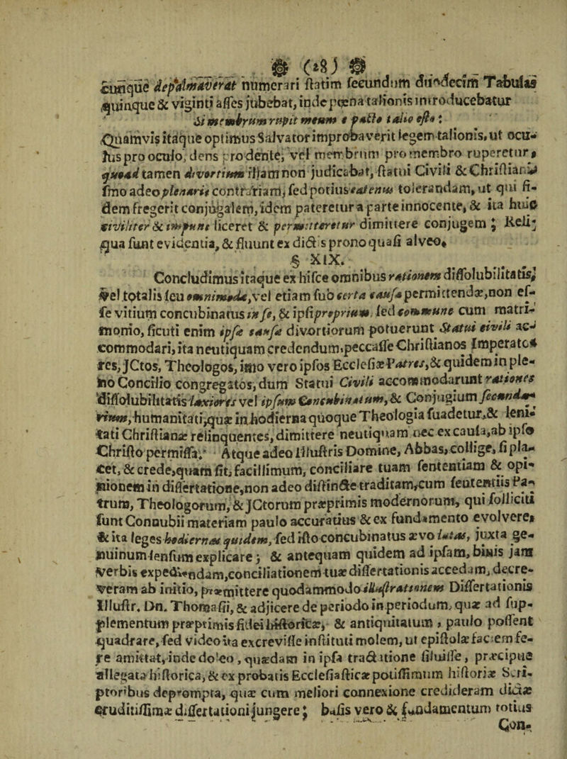 cuSque faf&ml&ifdt numerari fhtim fecundum <Jti*decim Tabula» quinque & vianti a fles jubebat, iqdcpoena talionis introducebatur C/ me mirum rupit tntum t p*th tahe tft* * ,<Jaamvis itaque optimus Salvator improbaverit legem talionis* ut ocu¬ lus pro oculo, dens prodente; Vel membrum pro membro ruperetur» <jx9*d tamen Atvortittm iljamnon judicabat, flatui Civili ScChrifliani* frno ^deopic/idrit conttdfhrxii fed potius»*atenw tolerandam, ut qui fi¬ dem fregerit conjugalem, idem pateretur a parte innocente, & ita huift tiviliter liceret & pcrmutnrttHr dimittere conjugem , Keii^ £)ua funt evidentia, & fluunt ex did s prono quafi alveo* § XlX. Concludimus itaque ex hifce omnibus rationem drflblubihta tisr# keltotalislcu*mmm&U;vel etiam (uo terta **ufspermittenda,non ef- fe vitium concubinatus tn fe, & ipfiprpprwm. ied cemmune cum matris fnorrio, fleuti enim ipfe divortiorum potuerunt Statui etv*U ac-* commodari, ita neutiquamcredendum»peccaffeChri(Uanos Imperate* m,JCtos, Theologos, imo vero ipfos EcclefiaelWr#/,& quidemin ple- ino Concilio congregatos, dum Statui Civili accommodarunt vAtionc$ difiolubilitatisi*xiorts vel ipfftw £§nfmlritt*tum9& Conjugium fecmnd^^ rirnt,humanitauVjuse iniiodieriia quoque Theologia fuadetur,& lem¬ mati Chriftiame relinquentes, dimittere neutiquam nec excauta,abspfo Chriflo permrffay Atque adeo llluflris Domine, Abbas, collige, fi pia— Cet, & crede,quam fit, facillimum, conciliare tuam fententiam &opi- «ionem in difiertatione,non adeo dtll i ^ * • « * frura, Theologorum, & JCtorum prarprimis modernorum, qui folhciu funt Concubii materiam paulo accuratius &c*x fundamento evolvere» & ita leges qmdtm, feti Hio concubinatus xvo Ut#, juxt a ge¬ nuinum lenfum explicare ; & antequam quidem ad ipfam, bbiis jam verbis expeaWndam^onciliationeciHuafdiflertationis accedam, decre¬ veram ab initio, praemittere quodammodotk^ratsmem Differtationis llluflr, Dn, Thoma fii, & adjicere de periodo in periodum, quar ad fup- |>1 ementum prafptimis fidei irtftoricar, & antiquitatum > paulo pollent quadrare, fed video ita excrevifle inftituti molem, ut epiflolxfac em fe¬ re amktat, indedo^eo ,qusEdatn in ipfa trad itione filuifle, pr^cipua allegata biftorica, & ex probatis EcclefiaftiYacpotifiimum hiftoriar Scri- ptonbus deprompta, qua? cum meliori connexione credideram dictas crudiii/Iim* differta doni jungere J b*tfis vero & fundamentum totius Coo- _ i