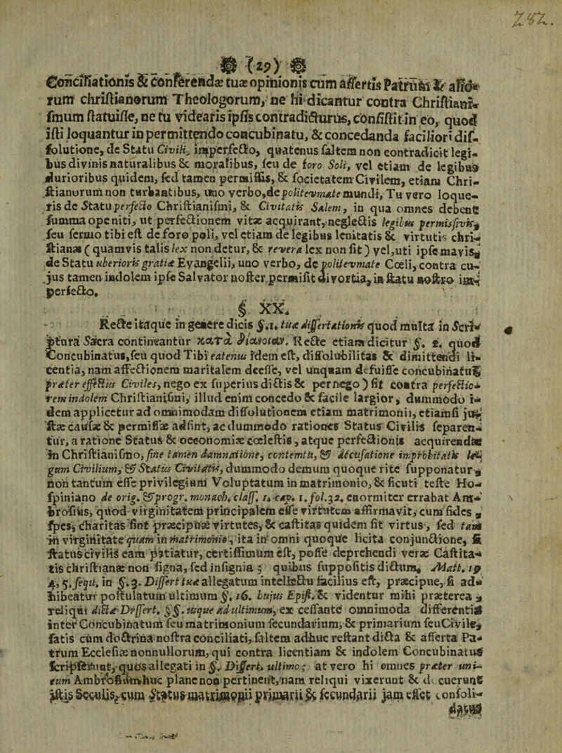 $ (v) _.r _ ruffi chriflwnorum Theologomm, ce hi dicantur contra Chriftiamw fraum fiatuifie, ne tu videaris ipffs contraditurus, cbnfiftitin eo, quod ifti loquantur in permittendo concubinatu, & concedanda faciliori dif- folutione, de Stat» CiviH. inipcrfe&o, quatenus faitem non contradicit legi¬ bus divinis naturalibus 8c moralibus, fcu de toro Soli, vel etiam de legibus durioribus quidem, fcd tamen permiSis, & focietatem Civilem, etiam Chri- ftianurum non turbantibus, uno vcrbo,depolitevmatemundi. Tu vero loque¬ ris de 5tatu perfero Chriftianifmi, &. Civitatis Salem, in qua omnes debent! fumma ope niti, ut perfe&ionem vit* acq.y irantynegledis legibus permisfivkj feu fermo tibi eft de foro poli, vel etiam de legibus lenitatis St virtutis chri^ perfe&o. XX. Re&e itaque in genere dicis tu* differtationk quod multa in 5crl«' Jitura 5afcra contineantur X&T& ^ictioicu. Re&e etiam dicitur §. s4 quodf Concubinatui,(eu quod Tibi edtenutf&ztii eft, diflbiubilitas & dimittendi li¬ cent ia, nam affe&ionem maritalem dceffe, vel unquam defuifle concubinatu^ frstferejfi&iu Civiles, nego ex fuperiusdi£tis8c pernego)fit contra perfeHio* tem indolem Chriftialnifinif illud enim concedo 8c facile largior, dummodo f* dem applicetur ad onwiimodam diffolutionem etiam niatrimonii,c£iamfi jrftj ftse eaufae 8c permifiae adfint, ac dummodo rationes Status Civilis feparett* tur, a ratione Status 8c oeeonomiae ccelcftis, atque perfe&iohis acquirenda* in Chriftianifmo, fine tamen damnatione, contemtu, & Atcufatione improbitatis gnm Civilium, & Status Civit Atis, dummodo demum quoque rite fupponatur* riohtautum eife privilegium Voluptatum in matrimonio, 8c ficuti tefte Ho-« fpiniano de orig. &progr. munacJ), claff i>c*rp« ienormiter errabat Ara* brofiiasi quod virginitatem principalem effe virtutem affirmavit, cum fides a fpes, charitasfint praecipui virtutes, §c caftitas quidem fit virtus > fed tam jh vitgmitate quamin rHatfimome\ ita in' omni qucqtfe licita conjun&ione, fi ftatuscivifiSeam ^niatur,ccrtiffimameft,pofie deprehendi veras Caftita* tis chrifhanse non figna,fcdinfignia 5' quibus fuppofitis di&ura, 4,5 >feqit> in Differt tu te allegatum mtelfeEhi facilius eft, praecipue, fi ad« bibeatuv poflulatum ultimum /6. lujw Epijt<%c videntur mihi praeterea * reliqui diftstDrffert. §§. usque ad ultimum, ex c e fiant e omnimoda differentia inter Concubinatum fcu matrimonium fecundarium, & primarium feuCtvile* fatis cum do&rinAnoftra conciliati, £1 Item adhuc reftantdi&a & afferta Pa¬ trum Ecclefise nonnullorum, qui contra licentiam St indolem Concubinatus? fcripftrnot/qudsallegati in Differt* ultimo; at vero hi omnes prszter uni- eum Ambrofii^mhuc plane non pertinerit/nara reliqui vixerunt St d. cuerunt ^isSe^Us^cum jamefict tonfol*- AW*t