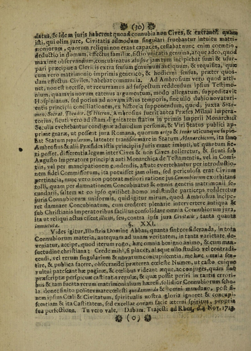($0) __ &amp; Idem iurls hsbete&amp;fc quoad connubia fitMi Cives, &amp; «sttfc«ef| ifti, qui olim jure, Civitatis admodum finguiari fruebantur intuitu matri* «noniorum , quorum reliqui non erant capaces, ceffabat nunc enim coemtio , dcdu&amp;io in domum, effe&amp;us familiae,fi&amp;io unitatis genuina,atque adeo,quod maxime obfervandum,concubinatus jamtum incipiebat lumioc ulur- pari prxeipue a Cleris, is extra fenfumgenuruutii antiquum, &amp; vequifita, quae cum vero matrimonio imprimisgenerico, 8c hodierni fenfus, praeter quos¬ dam efferus Civiles, habebat communia, Ad Ambrofium verp qiiod atti¬ net, non eth neceffe, ut recurramus ad fufpe&amp;um reddendum i piius Teltimo- nium, quamvis novum eatenus argumentum, modo allegatum, fuppeditavit Hofplhianus, fed potius ad novam iftius temporis, fine ullo dubio aovaturi- ent^ principii conciliationem,ex hiftoria fupponendum, quod, juxta Snzo^ men.Sccrat. Thesdcr. &amp;Hieron. Ambrofius fuerit antea Prsefes Milani Impera¬ torius, ficuti vero ad iftam dgnitatem ftatim i» primis Imperii Monarchia Seculis evehebantur condign?e admodum perfonae,Sc Viri Status publici ap¬ prime gnarse, ut pofiimt jura Romana, quorum irigo &amp; ttnkr uticunqwe iapi«- fiat Statum pet>ularumy latenter transformare in Statum /Hoptrchicum, ita iaaQ Ambrofius 5c alii Praefidcsiftis principiis/uris erant imbuti, ut quantum ne» ri poffet, differentia legum inter Ci ves 8c non Cives tolleretur, §c licuti fu» Angufto Imperatore principia antiMonarchiea de Teftamentis, vel m Comi¬ tiis, vel per mancipationem condendis, aftute evertebantur per introductio¬ nem fidei Commiffbrum, ita potuiflet jam olim,. fed periculofa erat Civiuut pertinacia, nunc vero non poterat meliori ratione jus Connubierum exorbitans tolli, quam per damnationem Concubinatus Sc omnis generis matrimonii fe- cundarii,faltem ut eo ipfo quilibet homo indiftin&amp;e particeps redderetuf iurisConnubioruTi uniformis, quid igitur mirum, quod Ambrofius incipe¬ ret damnare Concubinatum, cum crederet plenarie intervertere antiqua Se fub Chriftianis imperatoribus facilius confolidare omnia Conuubioruin jura» ita ut reliqui aftus effent itfictft, feu, contra ipfa jura Civitatis, tanta quanta immututa. ^ XXb . , Vides igitur,llhiftris Domine Abbas, quanta finjtc^nftderanda, in tota Connubiorum materia, antequam ad unam veritatem, in tanta varietate de¬ veniatur, accipe, quod iterum rogo, baecomnia benigno animo, &amp; cum maa- fuetudine chriftiana; Crede mihi,fi placet,absque ullo ftudio vel contradi¬ cendi, vel rerum lingularium tk uovatumeoticupi Icentia, me h*c omaia fen- tire, &amp;, publica facere, oblectandapraeterea cceicfte Numen, ut cafto cuique vultui patefcatithac paginae, Ikccel i bus videant xque,ac conjuges,quam prxfcnptxperfpicueecaftitatisregulx, Sc quae pollit cr^tlm bus &amp; tam fucata rerum matrimonialium hserefi,folidsor,Connubiorum fdio- la donec finito politcvmatecoelefti quo&amp;anw'>d*&amp; * omnv mundano, pclt ii- nem vpfiusCcsli 8c Civitatum, fpiritualis noftra gloria ignoret cc convup*- fcentiam Sc itaCaftitatcm, fed excellat coram facie aeterni fpmtuf, propna (ua perk&amp;ione. Tu vero vale. Dabant. TiajeCti id l?^