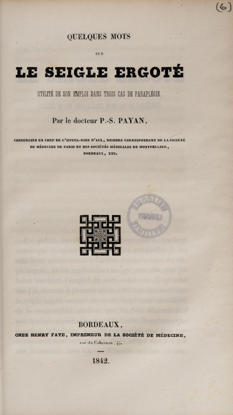 SLR LE SEIGLE ERGOTÉ ÜTILITÉ DB SOS EMPLOI DAHS TBOIS CAS BE PARAPLÉGIE. Par le docteur P.-S. PAYAN, CUIRBRGIEM EN CHEF DE L’HOTEL-DIEB D’AIX , MEMBRE CORRESPONDANT DE LA SOCIÉTÉ DE MÉDECINE DE PARIS ET DES SOCIÉTÉS MÉDICALES DE MONTPELLIER , BORDEAtX, ETC. BORDEAUX, CHEZ HENRY FAYE , IMPHUKIEUR DE LA SOCIÉTÉ DE MÉDECINE , rue (lu Caheiiinri , 1842.