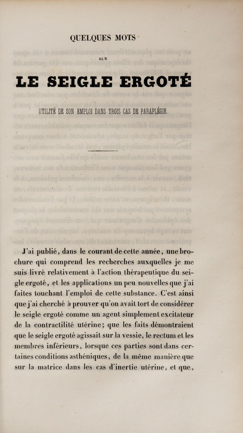 SLR LE SEIGLE ERGOTÉ UTILÏÏÉ DE SON EMPLOI DANS TROIS CAS DE PARAPLEGIE. J’ai publié, dans le courant de cette année, une bro¬ chure qui comprend les recherches auxquelles je me suis livré relativement à l’action thérapeutique du sei¬ gle ergoté, et les applications un peu nouvelles que j’ai faites touchant l’emploi de cette substance. C’est ainsi que j’ai cherché à prouver qu’on avait tort de considérer le seigle ergoté comme un agent simplement excitateur de la contractilité utérine; que les faits démontraient que le seigle ergoté agissait sur la vessie, le rectum et les membres inférieurs, lorsque ces parties sont dans cer¬ taines conditions asthéniques, de la même manière que sur la matrice dans les cas d’inertie utérine, et que