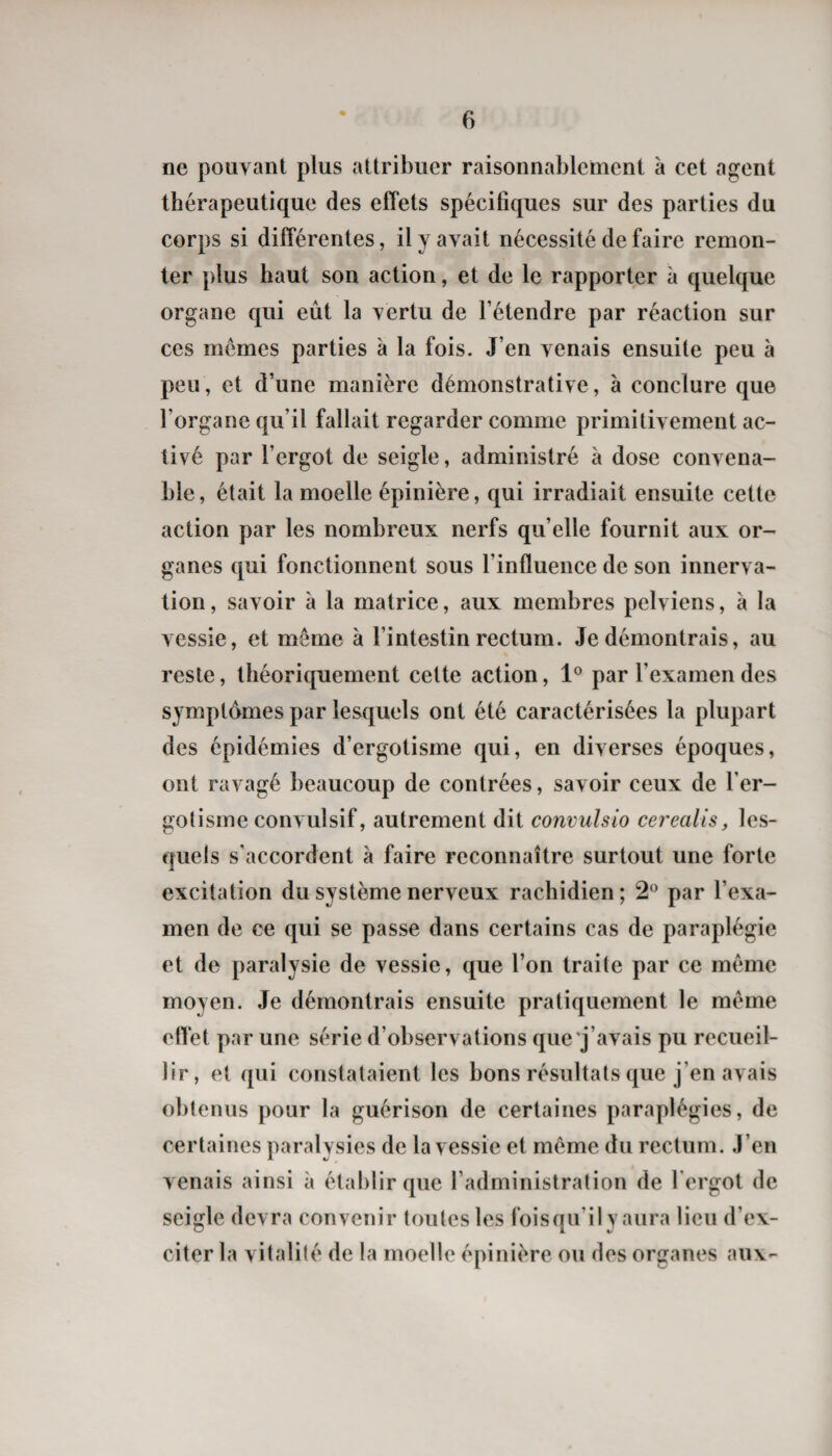 ne pouvant plus attribuer raisonnablement à cet agent thérapeutique des effets spécifiques sur des parties du corps si différentes, il y avait nécessité de faire remon¬ ter plus haut son action, et de le rapporter à quelque organe qui eût la vertu de l’étendre par réaction sur ces memes parties à la fois. J’en venais ensuite peu à peu, et d’une manière démonstrative, à conclure que l’organe qu’il fallait regarder comme primitivement ac¬ tivé par l’ergot de seigle, administré à dose convena¬ ble, était la moelle épinière, qui irradiait ensuite cette action par les nombreux nerfs qu’elle fournit aux or¬ ganes qui fonctionnent sous l’influence de son innerva¬ tion , savoir à la matrice, aux membres pelviens, à la vessie, et même à l’intestin rectum. Je démontrais, au reste, théoriquement cette action, 1® par l’examen des symptômes par lesquels ont été caractérisées la plupart des épidémies d’ergotisme qui, en diverses époques, ont ravagé beaucoup de contrées, savoir ceux de l’er¬ gotisme convulsif, autrement dit comulsio cerealis, les¬ quels s’accordent à faire reconnaître surtout une forte excitation du système nerveux rachidien ; 2 par l’exa¬ men de ce qui se passe dans certains cas de paraplégie et de paralysie de vessie, que l’on traite par ce même moyen. Je démontrais ensuite pratiquement le meme etîet par une série d’observations que'j’avais pu recueil¬ lir, et qui constataient les bons résultats que j’en avais obtenus pour la guérison de certaines paraplégies, de certaines paralysies de la vessie et même du rectum. J’en venais ainsi à établir que l’administration de l'ergot de seigle devra convenir toutes les foisqu’ily aura lieu d’ex¬ citer la vitalité de la moelle épinière ou des organes aux-