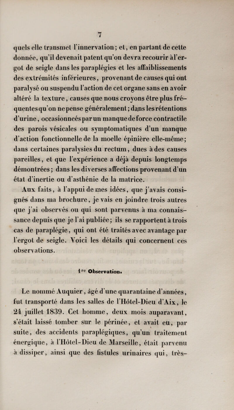 quels elle transmet l’innervation; et, en partant de cette donnée, qu’il devenait patent qu’on devra recourir àl’er- got de seigle dans les paraplégies et les affaiblissements des extrémités inférieures, provenant de causes qui ont paralysé ou suspendu l’action de cet organe sans en avoir altéré la texture, causes que nous croyons être plus fré¬ quentes qu’on ne pense généralement; dans les rétentions d’urine, occasionneésparun manque de force contractile des parois vésicales ou symptomatiques d’un manque d’action fonctionnelle de la moelle épinière elle-même; dans certaines paralysies du rectum, dues à des causes pareilles, et que l’expérience a déjà depuis longtemps démontrées ; dans les diverses affections provenant d’un état d’inertie ou d’asthénie de la matrice. Aux faits, à l’appui de mes idées, que j’avais consi¬ gnés dans ma brochure, je vais en joindre trois autres que j’ai observés ou qui sont parvenus à ma connais¬ sance depuis que je l’ai publiée; ils se rapportent à trois cas de paraplégie, qui ont été traités avec avantage par l’ergot de seigle. Voici les détails qui concernent ces observations. Ire Observation» Le nommé Auquier, âgé d’une quarantaine d’années, fut transporté dans les salles de l’Hôtel-Dieu d’Aix, le 24 juillet 1839. Cet homme, deux mois auparavant, s’était laissé tomber sur le périnée, et avait eu, par suite, des accidents paraplégiques, qu’un traitement énergique, à l’Hôtel-Dieu de Marseille, était parvenu à dissiper, ainsi que des fistules urinaires qui, très-