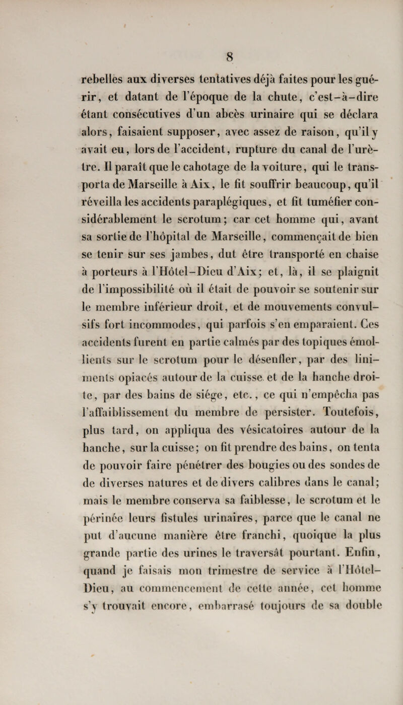 rebelles aux diverses tentatives déjà faites pour les gué¬ rir, et datant de l’époque de la chute, c’est-à-dire étant consécutives d’un abcès urinaire qui se déclara alors, faisaient supposer, avec assez de raison, qu’il y avait eu, lors de l’accident, rupture du canal de l’urè¬ tre. Il paraît que le cahotage de la voiture, qui le trans¬ porta de Marseille à Aix, le fit souffrir beaucoup, qu’il réveilla les accidents paraplégiques, et fit tuméfier con¬ sidérablement le scrotum; car cet homme qui, avant sa sortie de l’hôpital de Marseille, commençait de bien se tenir sur ses jambes, dut être transporté en chaise à porteurs à l’Hôtel-Dieu d’Aix; et, là, il se plaignit de l’impossibilité où il était de pouvoir se soutenir sur le membre inférieur droit, et de mouvements convul¬ sifs fort incommodes, qui parfois s’en emparaient. Ces accidents furent en partie calmés par des topiques émol¬ lients sur le scrotum pour le désenfler, par des lini- ments opiacés autour de la cuisse et de la hanche droi¬ te, par des bains de siège, etc., ce qui n’empêcha pas l’affaiblissement du membre de persister. Toutefois, plus tard, on appliqua des vésicatoires autour de la hanche, sur la cuisse; on fit prendre des bains, on tenta de pouvoir faire pénétrer des bougies ou des sondes de de diverses natures et de divers calibres dans le canal; mais le membre conserva sa faiblesse, le scrotum et le périnée leurs fistules urinaires, parce que le canal ne put d’aucune manière être franchi, quoique la plus grande partie des urines le traversât pourtant. Enfin, quand je faisais mon trimestre de service à l’Ilotel- Dieu, au commencement de cette année, cet homme s’y trouvait encore, embarrasé toujours de sa double