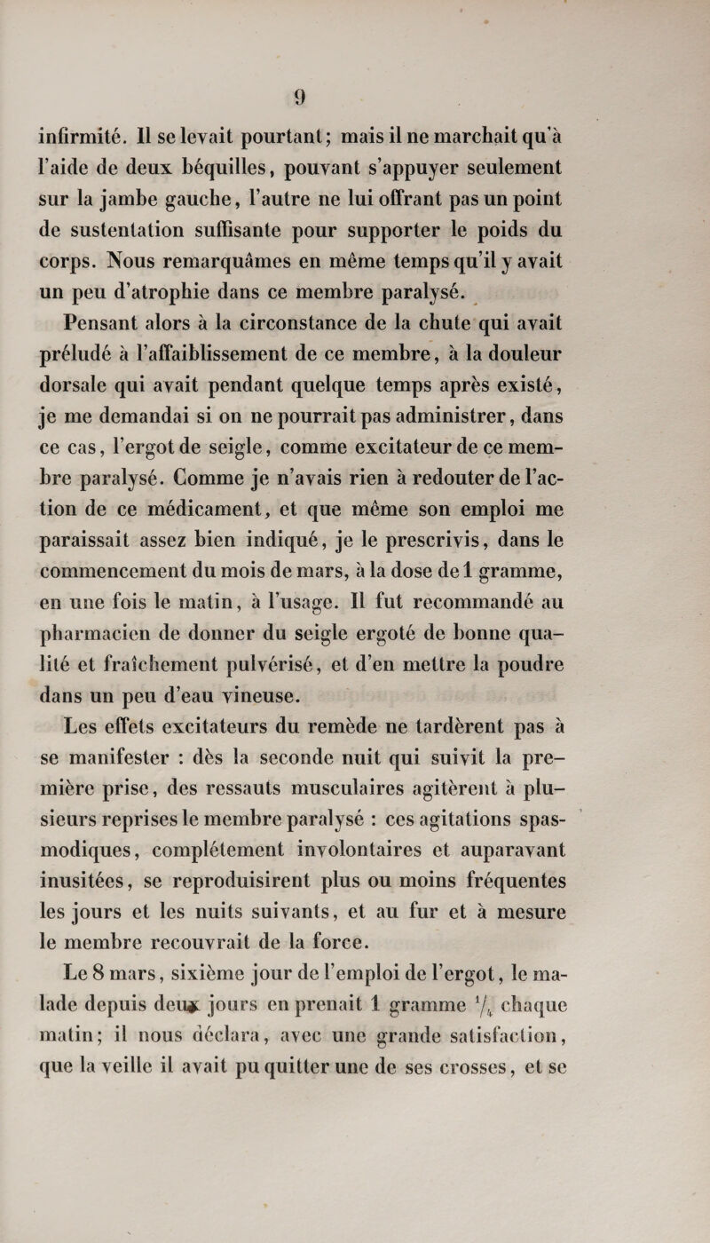 infirmité. Il se levait pourtant; mais il ne marchait qu’à l’aide de deux béquilles, pouvant s’appuyer seulement sur la jambe gauche, l’autre ne lui offrant pas un point de sustentation suffisante pour supporter le poids du corps. Nous remarquâmes en même temps qu’il y avait un peu d’atrophie dans ce membre paralysé. Pensant alors à la circonstance de la chute qui avait préludé à l’affaiblissement de ce membre, à la douleur dorsale qui avait pendant quelque temps après existé, je me demandai si on ne pourrait pas administrer, dans ce cas, l’ergot de seigle, comme excitateur de ce mem¬ bre paralysé. Comme je n’avais rien à redouter de l’ac¬ tion de ce médicament, et que même son emploi me paraissait assez bien indiqué, je le prescrivis, dans le commencement du mois de mars, à la dose de 1 gramme, en une fois le matin, à l’usage. Il fut recommandé au pharmacien de donner du seigle ergoté de bonne qua¬ lité et fraîchement pulvérisé, et d’en mettre la poudre dans un peu d’eau vineuse. Les effets excitateurs du remède ne tardèrent pas à se manifester : dès la seconde nuit qui suivit la pre¬ mière prise, des ressauts musculaires agitèrent à plu¬ sieurs reprises le membre paralysé : ces agitations spas¬ modiques, complètement involontaires et auparavant inusitées, se reproduisirent plus ou moins fréquentes les jours et les nuits suivants, et au fur et à mesure le membre recouvrait de la force. Le 8 mars, sixième jour de l’emploi de l’ergot, le ma¬ lade depuis deui^ jours en prenait 1 gramme 7^ chaque matin; il nous déclara, avec une grande satisfaction, que la veille il avait pu quitter une de ses crosses, et se