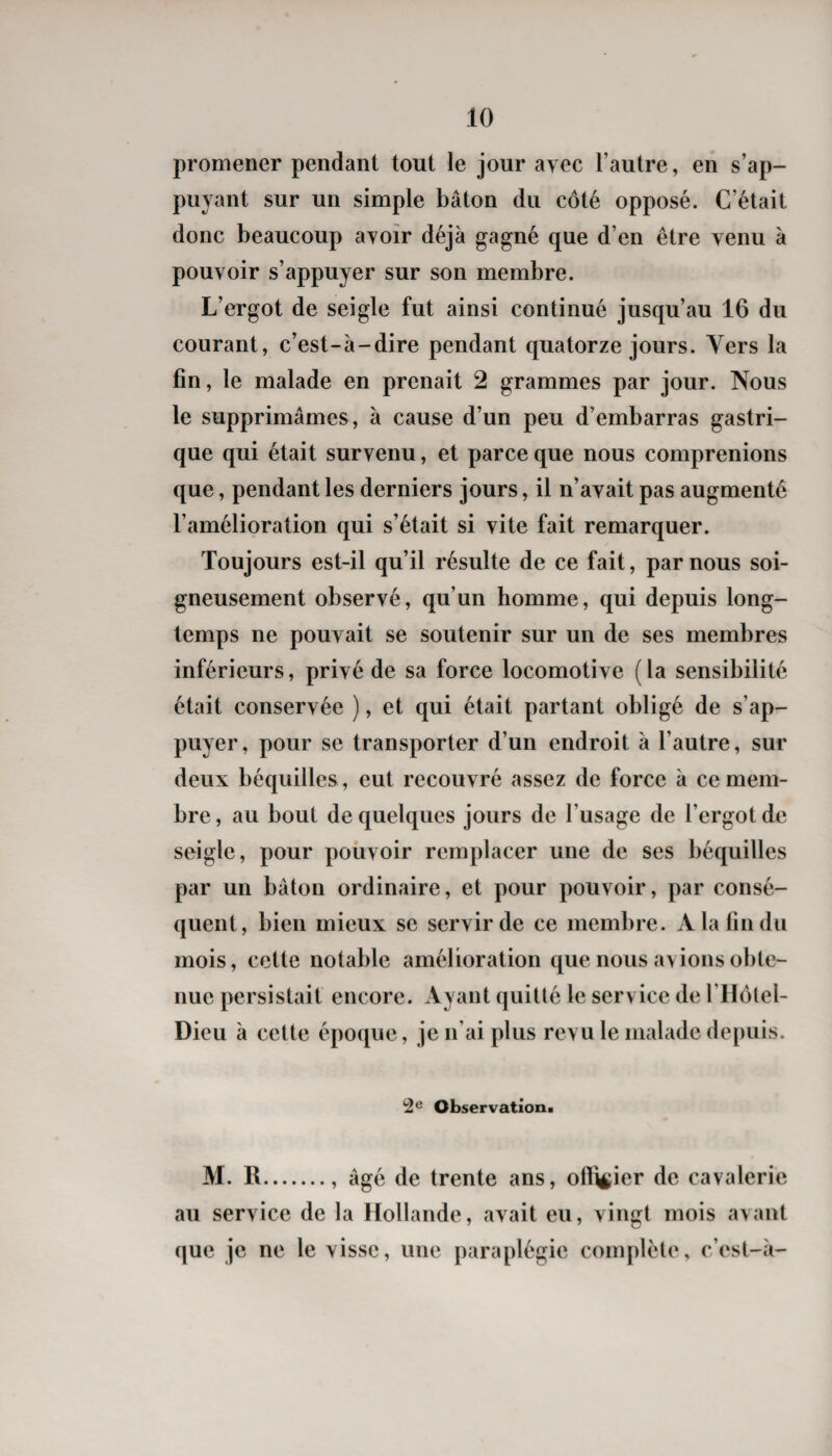 promener pendant tout le jour avec l’autre, en s’ap¬ puyant sur un simple bâton du côté opposé. C’était donc beaucoup ayoîr déjà gagné que d’en être venu à pouvoir s’appuyer sur son membre. L’ergot de seigle fut ainsi continué jusqu’au 16 du courant, c’est-à-dire pendant quatorze jours. Vers la fin, le malade en prenait 2 grammes par jour. Nous le supprimâmes, à cause d’un peu d’embarras gastri¬ que qui était survenu, et parce que nous comprenions que, pendant les derniers jours, il n’avait pas augmenté l’amélioration qui s’était si vite fait remarquer. Toujours est-il qu’il résulte de ce fait, par nous soi¬ gneusement observé, qu’un homme, qui depuis long¬ temps ne pouvait se soutenir sur un de ses membres inférieurs, privé de sa force locomotive ( la sensibilité était conservée ), et qui était partant obligé de s’ap¬ puyer, pour se transporter d’un endroit à l’autre, sur deux béquilles, eut recouvré assez de force à ce mem¬ bre , au bout de quelques jours de l’usage de l’ergot de seigle, pour pouvoir remplacer une de ses béquilles par un bâton ordinaire, et pour pouvoir, par consé¬ quent, bien mieux se servir de ce membre. A la fin du mois, cette notable amélioration que nous avions obte¬ nue persistait encore. Ayant quitté le service de rilôtel- Dieu à celte époque, je n’ai plus revu le malade depuis. 2fi Observation! M. R., âgé de trente ans, officier de cavalerie au service de la Hollande, avait eu, vingt mois avant que je ne le visse, une paraplégie complète, c’est-à-