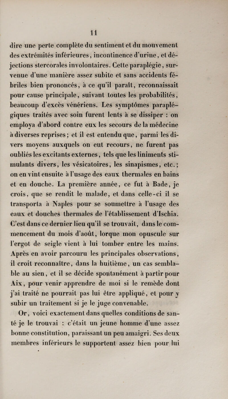 dire une perle complète du sentiment et du mouvement des extrémités inférieures, incontinence d’urine, et dé¬ jections stercorales involontaires. Cette paraplégie, sur¬ venue d’une manière assez subite et sans accidents fé¬ briles bien prononcés, à ce qu’il paraît, reconnaissait pour cause principale, suivant toutes les probabilités, beaucoup d’excès vénériens. Les symptômes paraplé¬ giques traités avec soin furent lents à se dissiper : on employa d’abord contre eux les secours de la médecine à diverses reprises ; et il est entendu que, parmi les di¬ vers moyens auxquels on eut recours, ne furent pas oubliés les excitants externes, tels que les liniments sti¬ mulants divers, les vésicatoires, les sinapismes, etc.; on en vint ensuite à l’usage des eaux thermales en bains et en douche. La première année, ce fut à Bade, je crois, que se rendit le malade, et dans celle-ci il se transporta à Naples pour se soumettre à l’usage des eaux et douches thermales de l’établissement d’Ischia. C’est dans ce dernier lieu qu’il se trouvait, dans le com¬ mencement du mois d’août, lorque mon opuscule sur l’ergot de seigle vient à lui tomber entre les mains. Après en avoir parcouru les principales observations, il croit reconnaître, dans la huitième, un cas sembla¬ ble au sien, et il se décide spontanément à partir pour Aix, pour venir apprendre de moi si le remède dont j’ai traité ne pourrait pas lui être appliqué, et pour y subir un traitement si je le juge convenable. Or, voici exactement dans quelles conditions de san¬ té je le trouvai : c’était un jeune homme d’une assez bonne constitution, paraissant un peu amaigri. Ses deux membres inférieurs le supportent assez bien pour lui