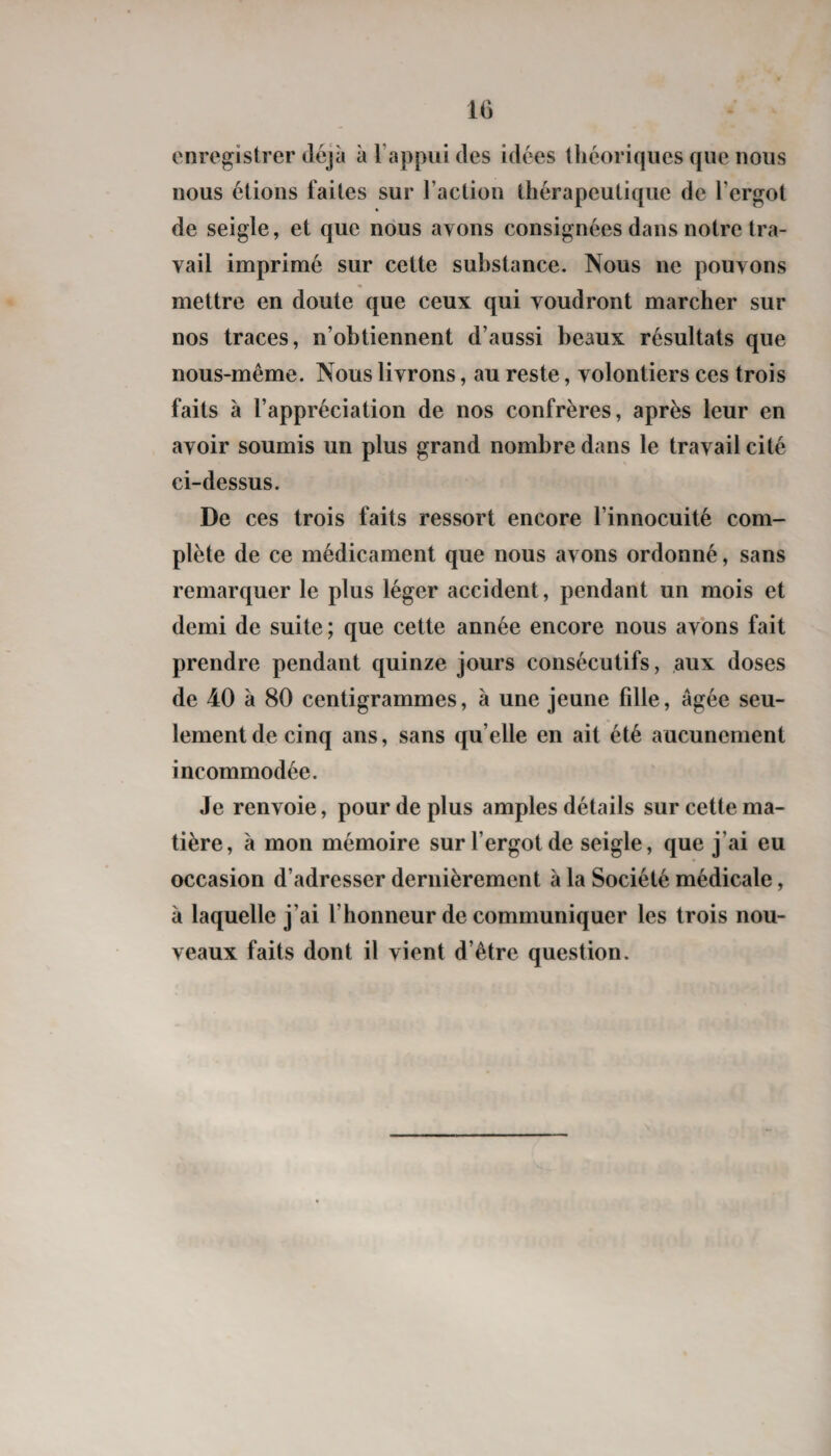 enregistrer déjà à l’appui des idées théoriques que nous nous étions faites sur l’action thérapeutique de l’ergot de seigle, et que nous avons consignées dans notre tra¬ vail imprimé sur celte substance. Nous ne pouvons mettre en doute que ceux qui voudront marcher sur nos traces, n’obtiennent d’aussi beaux résultats que nous-même. Nous livrons, au reste, volontiers ces trois faits à l’appréciation de nos confrères, après leur en avoir soumis un plus grand nombre dans le travail cité ci-dessus. De ces trois faits ressort encore l’innocuité com¬ plète de ce médicament que nous avons ordonné, sans remarquer le plus léger accident, pendant un mois et demi de suite; que cette année encore nous avons fait prendre pendant quinze jours consécutifs, aux doses de 40 à 80 centigrammes, à une jeune fille, âgée seu¬ lement de cinq ans, sans qu’elle en ait été aucunement incommodée. Je renvoie, pour de plus amples détails sur cette ma¬ tière, à mon mémoire sur l’ergot de seigle, que j’ai eu occasion d’adresser dernièrement à la Société médicale, à laquelle j’ai l’honneur de communiquer les trois nou¬ veaux faits dont il vient d’être question.