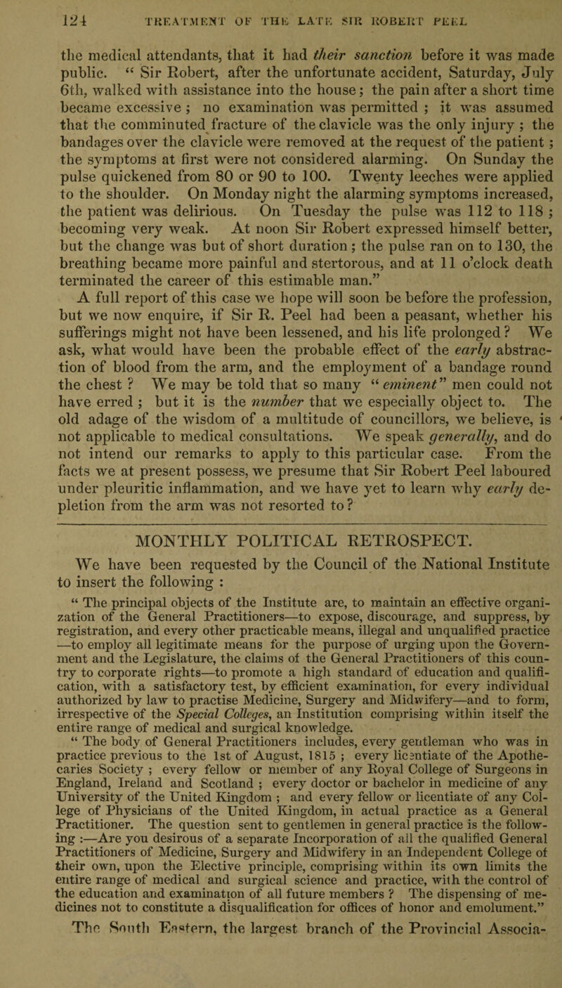 the medical attendants, that it had their sanction before it was made public. “ Sir Robert, after the unfortunate accident, Saturday, July 6th, walked with assistance into the house; the pain after a short time became excessive ; no examination was permitted ; it was assumed that the comminuted fracture of the clavicle was the only injury ; the bandages over the clavicle were removed at the request of the patient; the symptoms at first were not considered alarming. On Sunday the pulse quickened from 80 or 90 to 100. Twenty leeches were applied to the shoulder. On Monday night the alarming symptoms increased, the patient was delirious. On Tuesday the pulse was 112 to 118 ; becoming very weak. At noon Sir Robert expressed himself better, but the change was but of short duration ; the pulse ran on to 130, the breathing became more painful and stertorous, and at 11 o’clock death terminated the career of this estimable man.” A full report of this case we hope will soon be before the profession, but we now enquire, if Sir R. Peel had been a peasant, whether his sufferings might not have been lessened, and his life prolonged? We ask, what would have been the probable effect of the early abstrac¬ tion of blood from the arm, and the employment of a bandage round the chest ? We may be told that so many “ eminent ” men could not have erred ; but it is the number that we especially object to. The old adage of the wisdom of a multitude of councillors, we believe, is not applicable to medical consultations. We speak generally, and do not intend our remarks to apply to this particular case. From the facts we at present possess, we presume that Sir Robert Peel laboured under pleuritic inflammation, and we have yet to learn why early de¬ pletion from the arm was not resorted to ? MONTHLY POLITICAL RETROSPECT. We have been requested by the Council of the National Institute to insert the following : “ The principal objects of the Institute are, to maintain an effective organi¬ zation of the General Practitioners—to expose, discourage, and suppress, by registration, and every other practicable means, illegal and unqualified practice —to employ all legitimate means for the purpose of urging upon the Govern¬ ment and the Legislature, the claims of the General Practitioners of this coun¬ try to corporate rights—to promote a high standard of education and qualifi¬ cation, with a satisfactory test, by efficient examination, for every individual authorized by law to practise Medicine, Surgery and Midwifery—and to form, irrespective of the Special Colleges, an Institution comprising within itself the entire range of medical and surgical knowledge. “ The body of General Practitioners includes, every gentleman who was in practice previous to the 1st of August, 1815 ; every licentiate of the Apothe¬ caries Society ; every fellow or member of any Royal College of Surgeons in England, Ireland and Scotland ; every doctor or bachelor in medicine of any University of the United Kingdom ; and every fellow or licentiate of any Col¬ lege of Physicians of the United Kingdom, in actual practice as a General Practitioner. The question sent to gentlemen in general practice is the follow¬ ing :—Are you desirous of a separate Incorporation of ail the qualified General Practitioners of Medicine, Surgery and Midwifery in an Independent College of their own, upon the Elective principle, comprising within its own limits the entire range of medical and surgical science and practice, with the control of the education and examination of all future members ? The dispensing of me¬ dicines not to constitute a disqualification for offices of honor and emolument.” The South Eartern, the largest branch of the Provincial Associa-