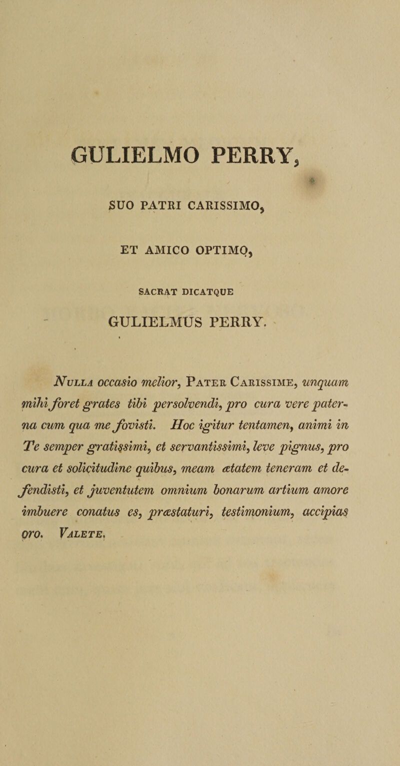 GULIELMO PERRY, , #; SUO PATRI CARISSIMO, ET AMICO OPTIMO, SACRAT DICATQUE GULIELMUS PERRY. * Nulla occasio melior, Pater Carissime, unquam mihi foret grates tibi persolvendi, pro cura vere pater- na cum qua me fovisti. Hoc igitur tentamen, animi in Te semper gratissimi, et servantissimi, leve pignus, pro cura et solicitudine quibus, meam aetatem teneram et de¬ fendisti, et juventutem omnium bonarum artium amore imbuere conatus es, prcestaturi, testimonium, accipias oro. Valete,