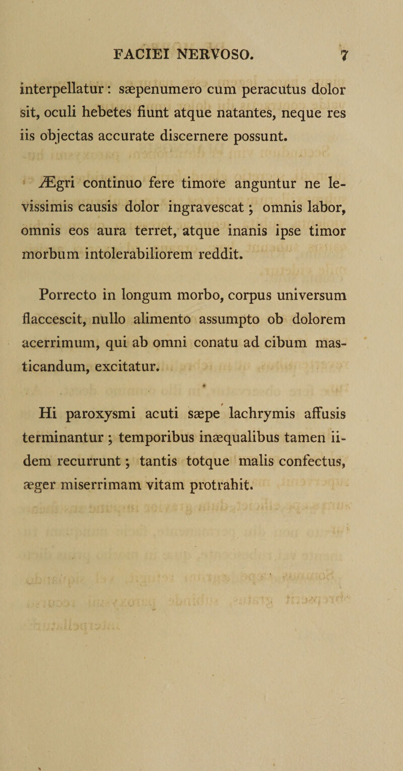 interpellatur: saepenumero cum peracutus dolor sit, oculi hebetes fiunt atque natantes, neque res iis objectas accurate discernere possunt. iEgri continuo fere timore anguntur ne le¬ vissimis causis dolor ingravescat; omnis labor, omnis eos aura terret, atque inanis ipse timor morbum intolerabiliorem reddit. Porrecto in longum morbo, corpus universum flaccescit, nullo alimento assumpto ob dolorem acerrimum, qui ab omni conatu ad cibum mas¬ ticandum, excitatur. # Hi paroxysmi acuti saepe lachrymis affusis terminantur ; temporibus inaequalibus tamen ii- dem recurrunt; tantis totque malis confectus, aeger miserrimam vitam protrahit.
