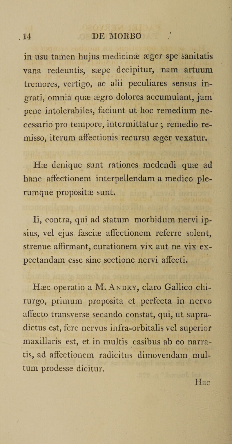 T in usu tamen hujus medicinae aeger spe sanitatis vana redeuntis, saepe decipitur, nam artuum tremores, vertigo, ac alii peculiares sensus in¬ grati, omnia quae aegro dolores accumulant, jam pene intolerabiles, faciunt ut hoc remedium ne¬ cessario pro tempore, intermittatur ; remedio re¬ misso, iterum affectionis recursu aeger vexatur. Hae denique sunt rationes medendi quae ad hanc affectionem interpellendam a medico ple¬ rumque propositae sunt. Ii, contra, qui ad statum morbidum nervi ip¬ sius, vel ejus fasciae affectionem referre solent, strenue affirmant, curationem vix aut ne vix ex- pectandam esse sine sectione nervi affecti. Haec operatio a M. Andry, claro Gallico chi¬ rurgo, primum proposita et perfecta in nervo affecto transverse secando constat, qui, ut supra * dictus est, fere nervus infra-orbitalis vel superior maxillaris est, et in multis casibus ab eo narra¬ tis, ad affectionem radicitus dimovendam mul¬ tum prodesse dicitur. Hac