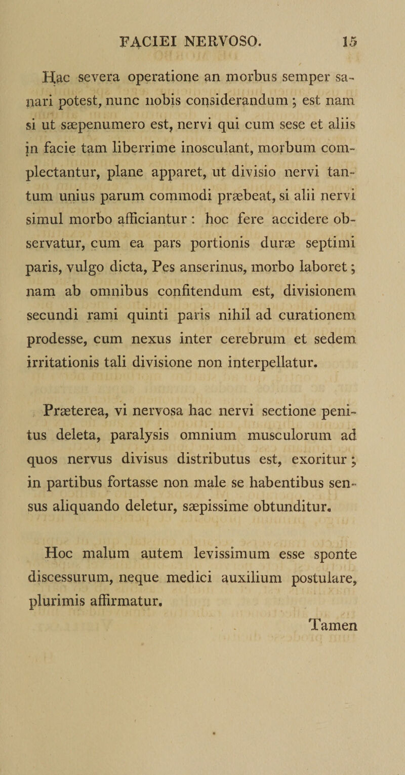 Hac severa operatione an morbus semper sa¬ nari potest, nunc nobis considerandum ; est nam si ut saepenumero est, nervi qui cum sese et aliis in facie tam liberrime inosculant, morbum com¬ plectantur, plane apparet, ut divisio nervi tan¬ tum unius parum commodi praebeat, si alii nervi simul morbo afficiantur : hoc fere accidere ob¬ servatur, cum ea pars portionis durae septimi paris, vulgo dicta, Pes anserinus, morbo laboret; nam ab omnibus confitendum est, divisionem secundi rami quinti paris nihil ad curationem prodesse, cum nexus inter cerebrum et sedem irritationis tali divisione non interpellatur. Praeterea, vi nervosa hac nervi sectione peni¬ tus deleta, paralysis omnium musculorum ad quos nervus divisus distributus est, exoritur; in partibus fortasse non male se habentibus sen¬ sus aliquando deletur, saepissime obtunditur. Hoc malum autem levissimum esse sponte discessurum, neque medici auxilium postulare, plurimis affirmatur. Tamen
