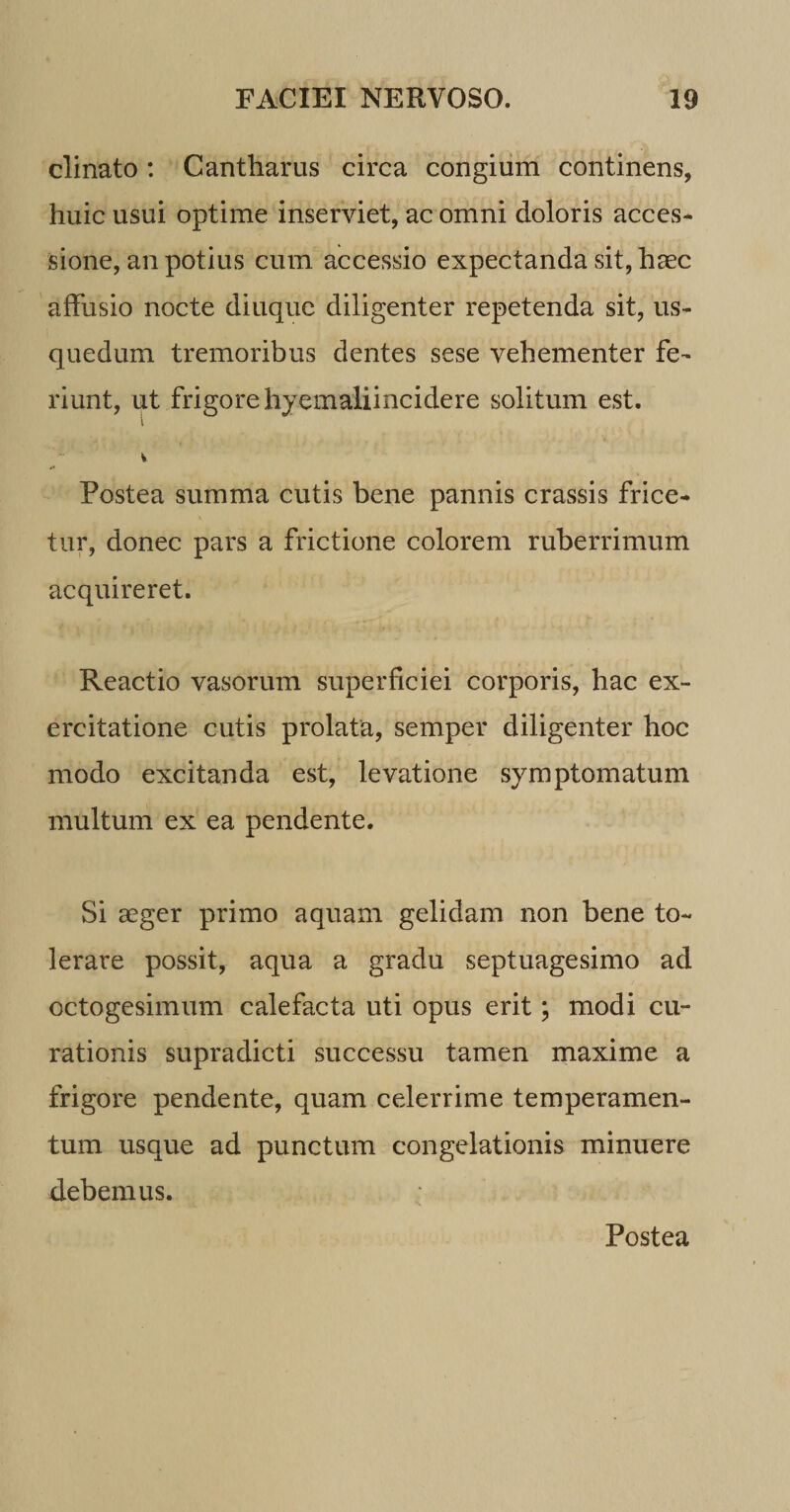 clinato: Cantharus circa congium continens, huic usui optime inserviet, ac omni doloris acces¬ sione, an potius cum accessio expectanda sit, haec affusio nocte diuque diligenter repetenda sit, us- quedum tremoribus dentes sese vehementer fe¬ riunt, ut frigore hyemaliincidere solitum est. Postea summa cutis bene pannis crassis frice- tur, donec pars a frictione colorem ruberrimum acquireret. Reactio vasorum superficiei corporis, hac ex¬ ercitatione cutis prolata, semper diligenter hoc modo excitanda est, levatione symptomatum multum ex ea pendente. Si aeger primo aquam gelidam non bene to¬ lerare possit, aqua a gradu septuagesimo ad octogesimum calefacta uti opus erit; modi cu¬ rationis supradicti successu tamen maxime a frigore pendente, quam celerrime temperamen¬ tum usque ad punctum congelationis minuere debemus. Postea