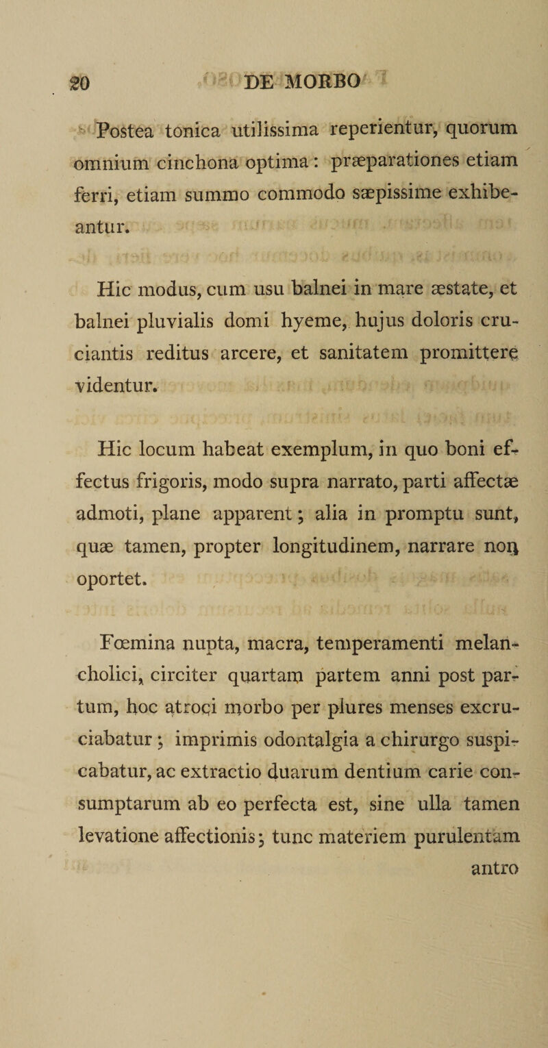 Postea tonica utilissima reperientur, quorum omnium cinchona optima : praeparationes etiam ferri, etiam summo commodo saepissime exhibe¬ antur. Hic modus, cum usu balnei in mare aestate, et balnei pluvialis domi hyeme, hujus doloris cru¬ ciantis reditus arcere, et sanitatem promittere videntur. Hic locum habeat exemplum, in quo boni ef^ fectus frigoris, modo supra narrato, parti affectae admoti, plane apparent; alia in promptu sunt, quae tamen, propter longitudinem, narrare nor* oportet. Foemina nupta, macra, temperamenti melan¬ cholici, circiter quartam partem anni post par¬ tum, hoc atroqi morbo per plures menses excru¬ ciabatur ; imprimis odontalgia a chirurgo suspi¬ cabatur, ac extractio duarum dentium carie con¬ sumptarum ab eo perfecta est, sine ulla tamen levatione affectionis; tunc materiem purulentam antro