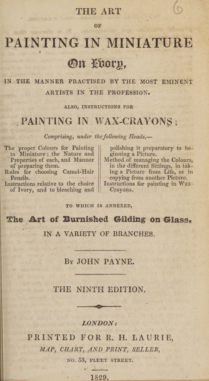 THE ART PAINTING IN MINIATURE ©it Efcorg, IN THE MANNER PRACTISED BY THE MOST EMINENT ARTISTS IN THE PROFESSION. ALSO, INSTRUCTIONS FOR PAINTING IN WAX-CRAYONS ; Comprising, under the following Heads,— The proper Colours for Painting in Miniature ; the Nature and Properties of each, and Manner of preparing them. Rules for choosing Camel-Hair Pencils. Instructions relative to the choice of Ivory, and to bleaching and polishing it preparatory to be¬ ginning a Picture. Method of managing the Colours, in the different Sittings, in tak¬ ing a Picture from Life, or in copying from another Picture. Instructions for painting in Wax- Crayons. TO WHICH IS ANNEXED, The Art of Burnished Gilding on Glass. IN A VARIETY OF BRANCHES. .1 By JOHN PAYNE. THE NINTH EDITION. I ' *•„ . ... • ■ ' LONDON: PRINTED FOR R. H. LAURIE, MAP, CHART, AND PRINT, SELLER, NO. 53, FLEET STREET. I_ 1829. . .