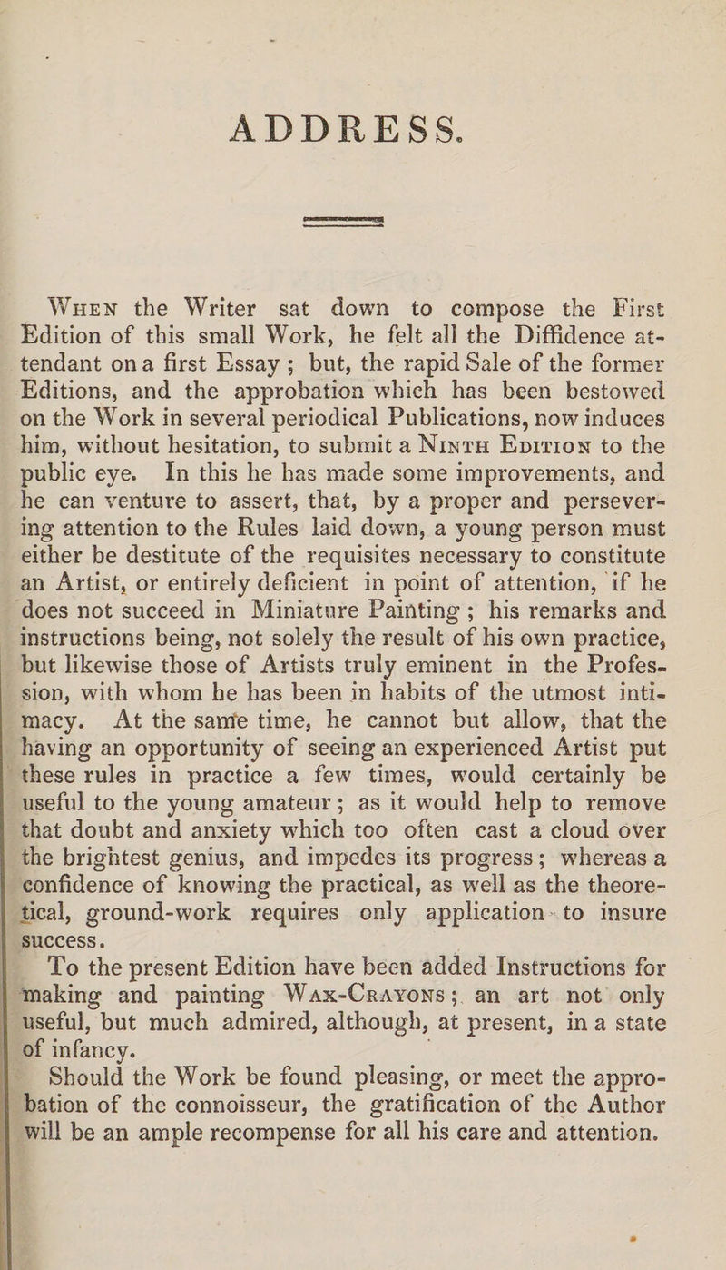 ADDRESS. When the Writer sat down to compose the First Edition of this small Work, he felt all the Diffidence at¬ tendant on a first Essay ; but, the rapid Sale of the former Editions, and the approbation which has been bestowed on the Work in several periodical Publications, now induces him, without hesitation, to submit a Ninth Edition to the public eye. In this he has made some improvements, and he can ventiwe to assert, that, by a proper and persever¬ ing attention to the Rules laid down, a young person must either be destitute of the requisites necessary to constitute an Artist, or entirely deficient in point of attention, if he does not succeed in Miniature Painting ; his remarks and instructions being, not solely the result of his own practice, but likewise those of Artists truly eminent in the Profes¬ sion, with whom he has been in habits of the utmost inti¬ macy. At the same time, he cannot but allow, that the having an opportunity of seeing an experienced Artist put these rules in practice a few times, would certainly be useful to the young amateur; as it would help to remove that doubt and anxiety wffiich too often cast a cloud over the brightest genius, and impedes its progress ; whereas a confidence of knowing the practical, as well as the theore¬ tical, ground-work requires only application to insure success. To the present Edition have been added Instructions for making and painting Wax-Crayons; an art not only useful, but much admired, although, at present, in a state of infancy. Should the Work be found pleasing, or meet the appro¬ bation of the connoisseur, the gratification of the Author will be an ample recompense for all his care and attention.