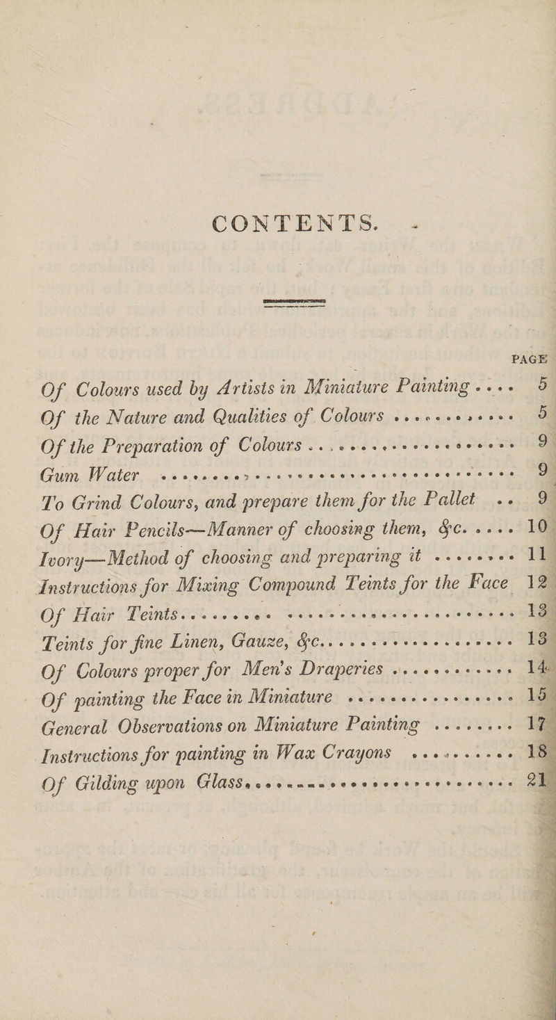 CONTENTS. PAGE Of Colours used by Artists in Miniature Painting .... 5 Of the Nature and Qualities of Colours ............ 5 Of the Preparation of Colours ..* .. 9 Gum Water ..... 9 To Grind Colours, and prepare them for the Pallet .. 9 Of Hair Pencils—Manner of choosing them, fyc.10 Ivory—Method of choosing and preparing it.. 11 Instructions for Mixing Compound Teints for the Face 12 Of Hair Teints..... 13 Teints for fine Linen, Gauze, <fyc... 13 Of Colours proper for Men's Draperies ... 14 Of painting the Face in Miniature .. 13 General Observations on Miniature Painting . 17 Instructions for painting in Wax Crayons ..... 18 Of Gilding upon Glass... 21