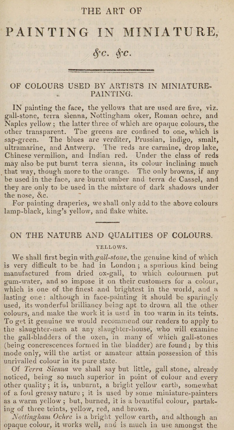 THE ART OF PAINTING IN MINIATURE., Sfc. fyc. OF COLOURS USED BY ARTISTS IN MINIATURE¬ PAINTING. IN painting the face, the yellows that are used are five, viz. gall-stone, terra sienna, Nottingham oker, Roman ochre, and Naples yellow ; the latter three of which are opaque colours, the other transparent. The greens are confined to one, which is sap-green. The blue3 are verditer, Prussian, indigo, smalt, ultramarine, and Antwerp. The reds are carmine, drop lake, Chinese vermilion, and Indian red. Under the class of reds may also be put burnt terra sienna, its colour inclining much that way, though more to the orange. The only browns, if any be used in the face, are burnt umber and terra de Cassel, and they are only to be used in the mixture of dark shadows under the nose, &c. For painting draperies, we shall only add to the above colours lamp-black, king’s yellow, and flake white. ON THE NATURE AND QUALITIES OF COLOURS. YELLOWS. We shall first begin with gall-stone, the genuine kind of which is very difficult to be had in London; a spurious kind being manufactured from dried ox-gall, to which colourmen put gum-water, and so impose it on their customers for a colour, which is one of the finest and brightest in the world, and a lasting one : although in face-painting it should be sparingly used, its wonderful brilliancy being apt to drown all the other colours, and make the work it is used in too warm in its teints. To get it genuine we would recommend our readers to apply to the slaughter-men at any slaughter-house, who will examine the gall-bladders of the oxen, in many of which gall-stones (being concrescences formed in the bladder) are found; by this mode only, will the artist or amateur attain possession of this unrivalled colour in its pure state. Of Terra Sienna we shall say but little, gall stone, already noticed, being so much superior in point of colour and every other quality; it is, unburnt, a bright yellow earth, somewhat of a foul greasy nature; it is used by some miniature-painters as a warm yellow ; but, burned, it is a beautiful colour, partak¬ ing of three teints, yellow, red, and brown. Nottingham Ochre is a bright yellow earth, and although an opaque colour, it works well, and is much in use amongst the