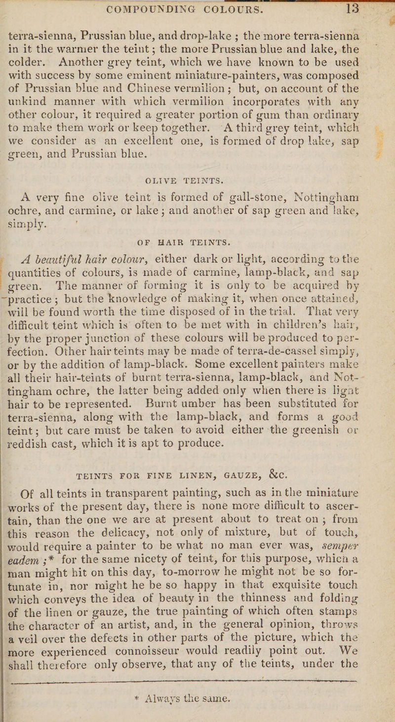 terra-sienna, Prussian blue, and drop-lake ; the more terra-sienna in it the warmer the teint; the more Prussian blue and lake, the colder. Another grey teint, which we have known to be used with success by some eminent miniature-painters, was composed of Prussian blue and Chinese vermilion ; but, on account of the unkind manner with which vermilion incorporates with any other colour, it required a greater portion of gum than ordinary to make them work or keep together. A third grey teint, which we consider as an excellent one, is formed of drop lake, sap green, and Prussian blue. OLIVE TEINTS. A very fine olive teint is formed of gall-stone, Nottingham ochre, and carmine, or lake; and another of sap green and lake, simply. OF HAIR TEINTS. A beautiful hair colour, either dark or light, according to the quantities of colours, is made of carmine, lamp-black, and sap green. The manner of forming it is only to be acquired by 'practice ; but the knowledge of making it, when once attained, will be found worth the time disposed of in the trial. That very difficult teint which is often to be met with in children’s hair, by the proper junction of these colours will be produced to per¬ fection. Other hairteints may be made of terra-de-casse! simply, or by the addition of lamp-black. Some excellent painters make all their hair-teints of burnt terra-sienna, lamp-black, and Not¬ tingham ochre, the latter being added only when there is light hair to be represented. Burnt umber has been substituted for terra-sienna, along with the lamp-black, and forms a good teint; but care must be taken to avoid either the greenish or reddish cast, which it is apt to produce. TEINTS FOR FINE LINEN, GAUZE, &C. Of all teints in transparent painting, such as in the miniature works of the present day, there is none more difficult to ascer¬ tain, than the one we are at present about to treat on ; from this reason the delicacy, not only of mixture, but of touch, would require a painter to be what no man ever was, semper eadem ;* for the same nicety of teint, for this purpose, whicn a , man might hit on this day, to-morrow he might not be so for¬ tunate in, nor might he be so happy in that exquisite touch which conveys the idea of beauty in the thinness and folding of the linen or gauze, the true painting of which often stamps the character of an artist, and, in the general opinion, throws a veil over the defects in other parts of the picture, which the more experienced connoisseur would readily point out. We shall therefore only observe, that any of the teints, under the * Always the same.