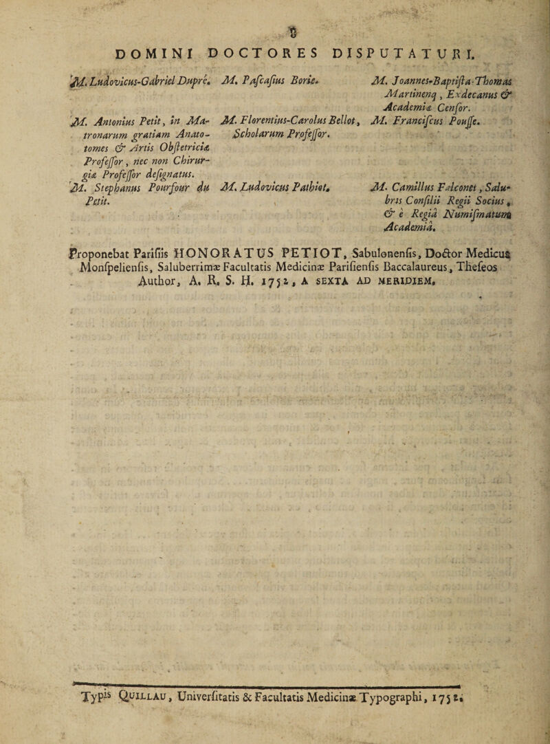 DOMINI DOCTORES DISPUTATURI, /J/, Ludovicus-Gabriel D.upre* J\I> Antonius Petit y In Ma¬ tronarum gratiam Anato- tomes &amp; Artis Objletricia AI. Pafcafius Borie* AI- Florentius-Carolus Bellet > Scholarum Profejfor. M. Joannes-Baptifla - Thornas Martinenq, Exdecanus &amp; Ac ademi <&amp; Cenfor. M. F.rancifcus Poujfe. Ai- Camillus Fdconet, Salu¬ bris Confilii Regii Socius , &amp; e Regia JVumifmatunn Academia. Profejfor , nec non Chirur¬ gia Profejfor defignatus. M- Stephaniis Pourfpur du M, Ludovicus Pathlo t, Petit. , Proponebat Parifiis HONORATUS PETIO T, Sabulonenfis, Do&amp;or Medicus JVionfpelienfls, Saluberrimae Facultatis Medicinae Parifienfis Baccalaureus, Thefeos Author^ A. XV* S. H. J751, A sexta ae> meripjem. , 1. - ■ ■ t_._ _ t TyP^s flpiu.Au , Univerfitatis &amp; Facultatis Medicinae Typographi, 17 5 U