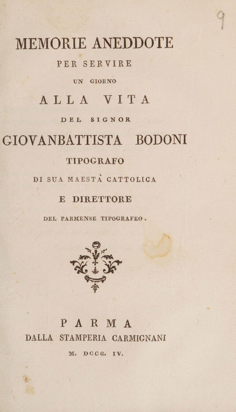 i MEMORIE ANEDDOTE PER SERVIRE UN GIORNO ALLA VITA DEL SIGNOR GIOVANBATTISTA BODONI TIPOGRAFO DI SUA MAESTÀ CATTOLICA E DIRETTORE DEL PARMENSE TIPOGRAFEO . ‘f' PARMA DALLA STAMPERIA CARMIGNAMI M. DGCG. IV»