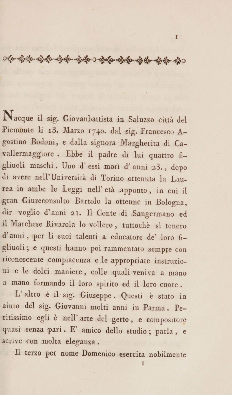 IN acque il sìg. Giovanbattista in Saluzzo città del Piemonte li i3. Marzo 1740. dal sig. Francesco A- gostino Bodoni, e dalla signora Margherita di Ca~ vallermaggiore . Ebbe il padre di lui quattro fi¬ gliuoli maschi. Uno d' essi morì d7 anni 23,, dopo di avere nell1 Università di Torino ottenuta la Lau¬ rea in ambe le Leggi nell’ età appunto , in cui il gran Giureconsulto Bartolo la ottenne in Bologna, dir voglio d’anni 21. Il Conte di Sangermano ed il Marchese Bivarola lo vollero , tuttoché sì tenero d’anni , per li suoi talenti a educatore de1 loro fi¬ gliuoli ; e questi hanno poi rammentato sempre con riconoscente compiacenza e le appropriate instruzio- ni e le dolci maniere , colle quali veniva a mano a mano formando il loro spirito ed il loro cuore . L altro è il sig, Giuseppe . Questi è stato in aiuto del sig. Giovanni molti anni in Parma . Pe¬ ritissimo egli e nell arte del getto , e compositore quasi senza pari • E amico dello studio ; parla , e scrive con molta eleganza. Il terzo per nome Domenico esercita nobilmente