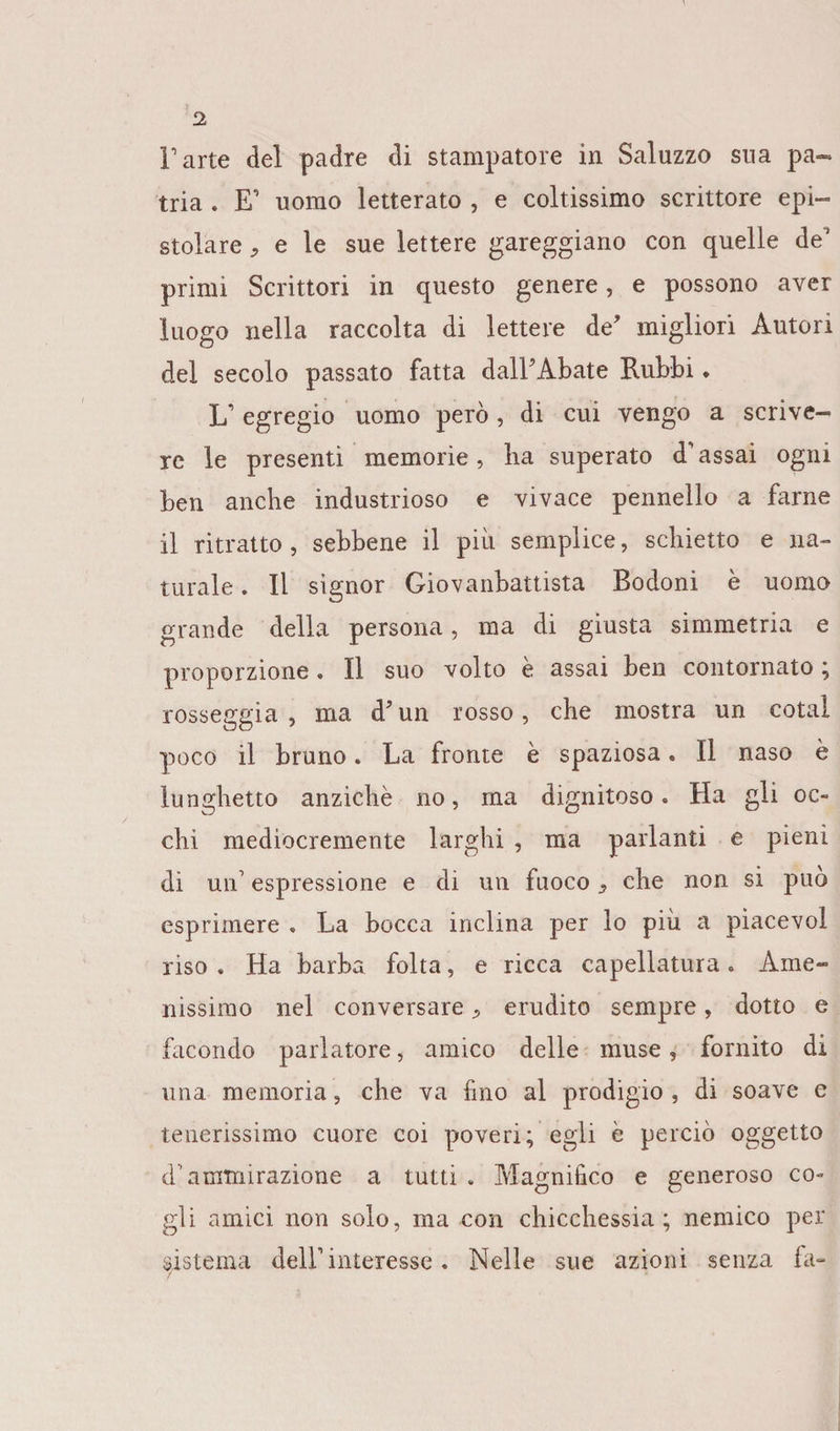 Parte del padre di stampatore in Saluzzo sua pa¬ tria . E' uomo letterato , e coltissimo scrittore epi¬ stolare * e le sue lettere gareggiano con quelle de primi Scrittori in questo genere, e possono aver luogo nella raccolta di lettere de’ migliori Autori del secolo passato fatta dall’Abate Rubbi. 1/ egregio uomo però, di cui vengo a scrive¬ re le presentì memorie, lia superato d’assai ogni ben anche industrioso e vivace pennello a farne il ritratto , sebbene il più semplice, schietto e na¬ turale . Il signor Giovanbattista Bodoni è uomo grande della persona, ma di giusta simmetria e proporzione « Il suo volto e assai ben contornato ; rosseggia, ma d’un rosso, che mostra un cotal poco il bruno. La fronte è spaziosa. Il naso è lunghetto anziché no, ma dignitoso. Ha gli oc¬ chi mediocremente larghi , ma parlanti e pieni di un’ espressione e di un fuoco che non si può esprimere . La bocca inclina per lo più a piacevol riso . Ha barba folta, e ricca capellatura « Ame¬ nissimo nel conversare, erudito sempre, dotto e facondo parlatore, amico delle muse, fornito di una memoria, che va fino al prodigio , di soave e tenerissimo cuore coi poveri; egli è perciò oggetto d1 ammirazione a tutti . Magnifico e generoso co¬ gli amici non solo, ma con chicchessia; nemico per sistema dell’ interesse. Nelle sue azioni senza fa- /